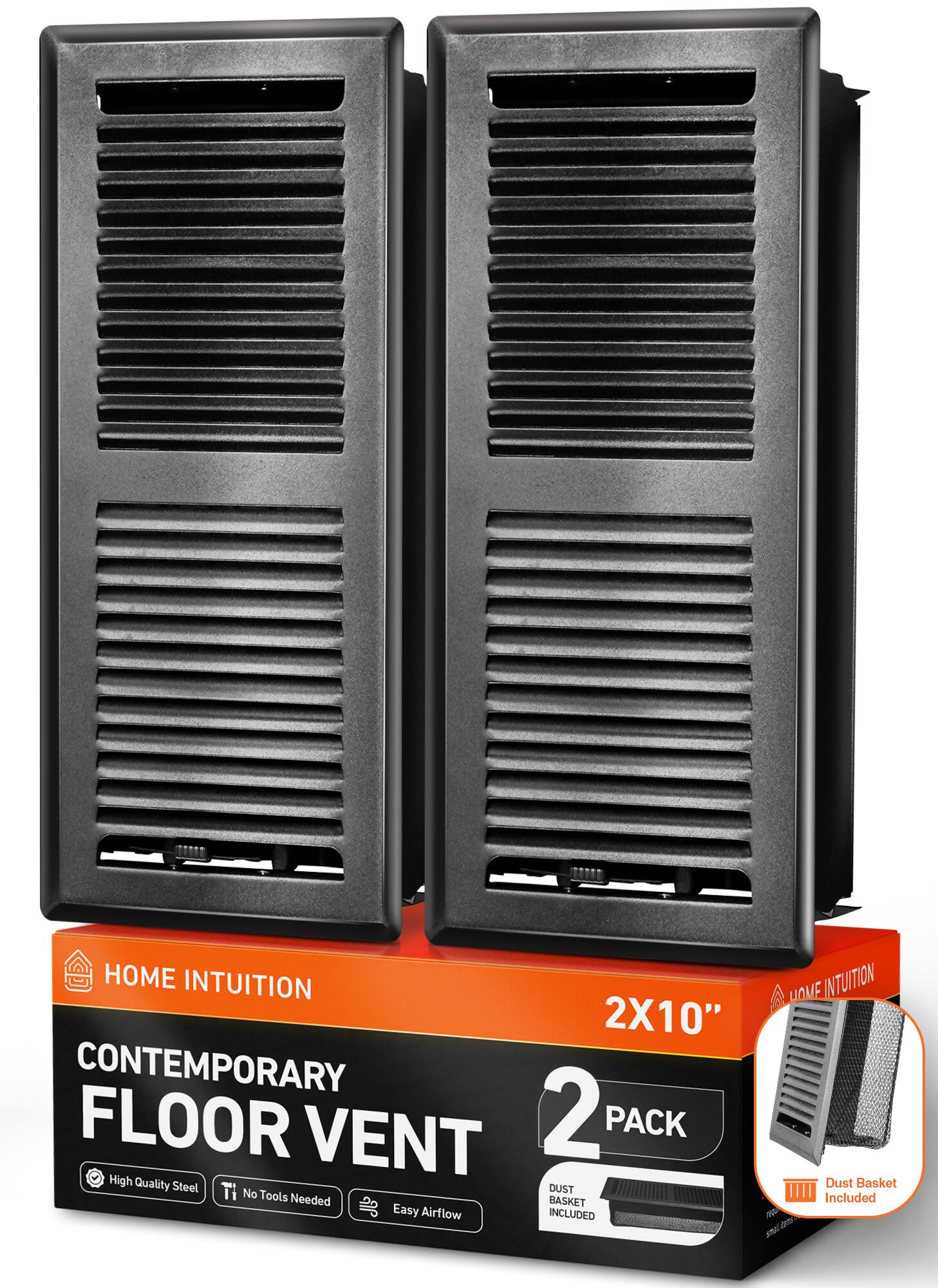 HOME INTUITION  
CONTEMPORARY FLOOR VENT 2X10" 2 PACK  
High Quality Steel  
No Tools Needed  
Easy Airflow  
Dust Basket Included