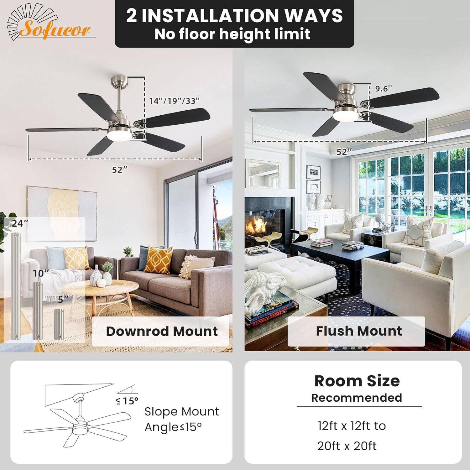2 INSTALLATION WAYS  
No floor height limit  

Downrod Mount  
14"/19"/33"  
52"  
24"  
10"  
5"  

Flush Mount  
9.6"  
52"  

Slope Mount  
Angles ≤15°  

Room Size Recommended  
12ft x 12ft to 20ft x 20ft