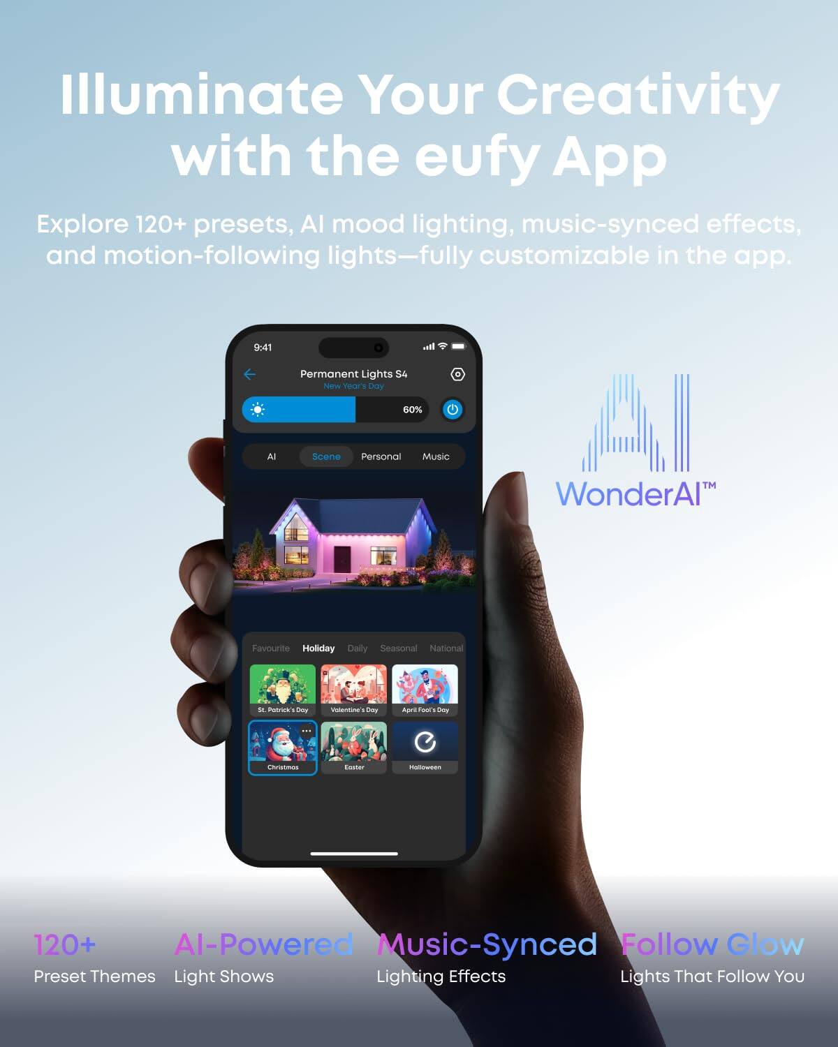 Illuminate Your Creativity with the eufy App

Explore 120+ presets, AI mood lighting, music-synced effects, and motion-following lights—fully customizable in the app.

9:41 Permanent Lights S4 New Year's Day 60% MUSIC

AI Scene Personal Music WonderAI

Favourite Holiday Daily Seasonal National

St. Patrick's Day Valentine's Day April Fools' Day Halloween Christmas Easter

120+ AI-Powered Music-Synced Follow Glow Preset Themes Light Shows Lighting Effects Lights That Follow You
