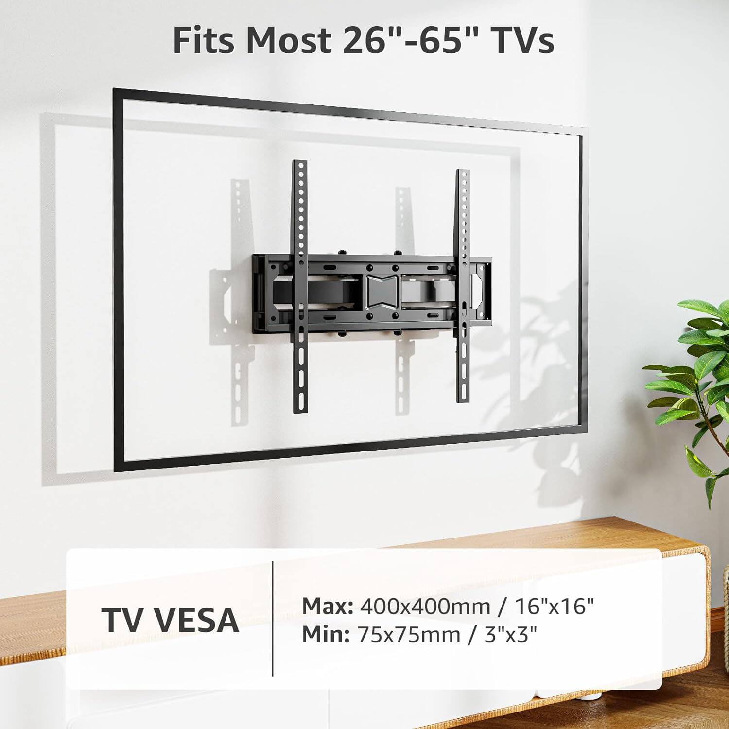 Fits Most 26"-65" TVs

TV VESA
Max: 400x400mm / 16"x16"
Min: 75x75mm / 3"x3"