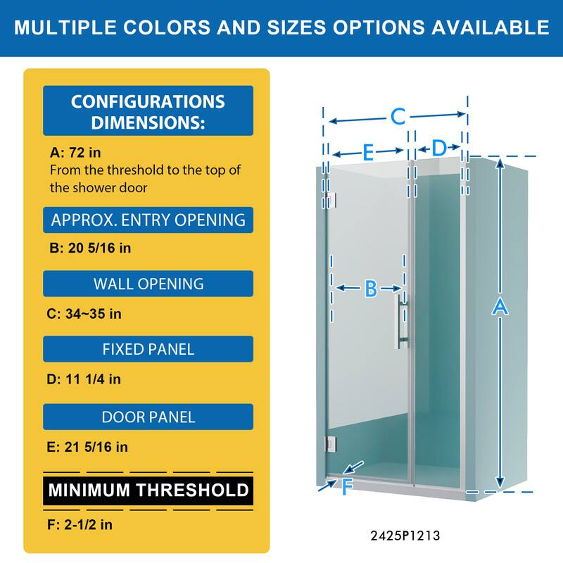 MULTIPLE COLORS AND SIZES OPTIONS AVAILABLE

CONFIGURATIONS DIMENSIONS:
A: 72 in
From the threshold to the top of the shower door

APPROX. ENTRY OPENING
B: 20 5/16 in

WALL OPENING
C: 34~35 in

FIXED PANEL
D: 11 1/4 in

DOOR PANEL
E: 21 5/16 in

MINIMUM THRESHOLD
F: 2-1/2 in

2425P1213