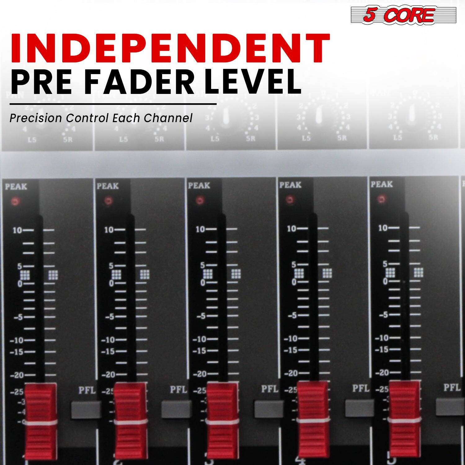 5 CORE  
INDEPENDENT PRE FADER LEVEL  
Precision Control Each Channel  

PEAK  
10  
5  
0  
-5  
-10  
-15  
-20  
-25  
PFL  

LS  
SR  

PEAK  
10  
5  
0  
-5  
-10  
-15  
-20  
-25  
PFL  

LS  
SR  

PEAK  
10  
5  
0  
-5  
-10  
-15  
-20  
-25  
PFL  

LS  
SR  

PEAK  
10  
5  
0  
-5  
-10  
-15  
-20  
-25  
PFL  

LS  
SR  

PEAK  
10  
5  
0  
-5  
-10  
-15  
-20  
-25  
PFL  

LS  
SR  

PEAK  
10  
5  
0  
-5  
-10  
-15  
-20  
-25  
PFL  

LS  
SR