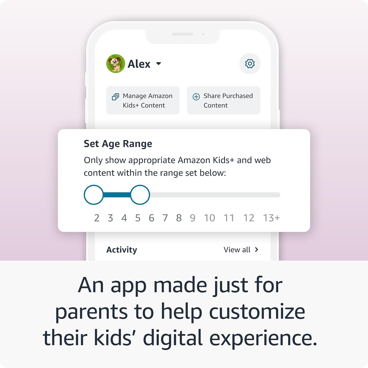 Alex  
Manage Amazon Kids+ Content  
Share Purchased Content  

Set Age Range  
Only show appropriate Amazon Kids+ and web content within the range set below:  
2 3 4 5 6 7 8 9 10 11 12 13+  

Activity  
View all  

An app made just for parents to help customize their kids' digital experience.