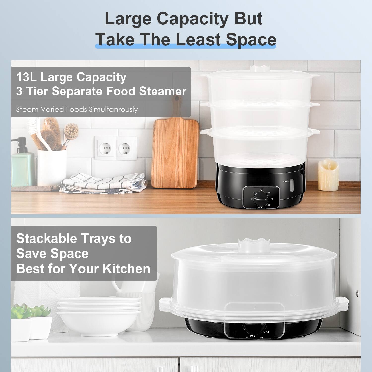 Large Capacity But Take The Least Space

13L Large Capacity  
3 Tier Separate Food Steamer  
Steam Varied Foods Simultaneously

Stackable Trays to Save Space  
Best for Your Kitchen