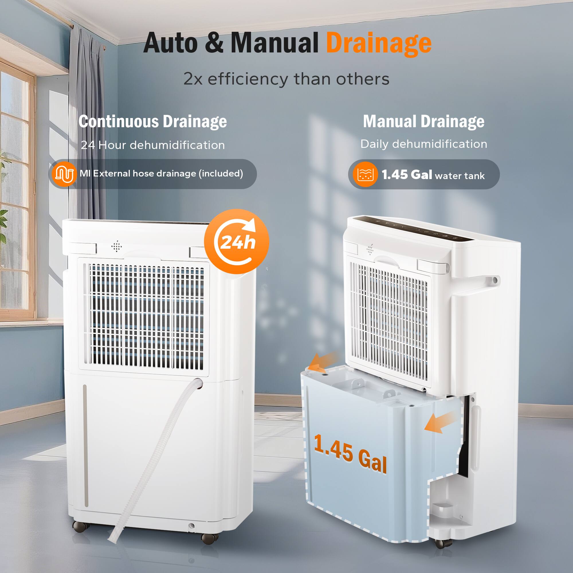 Auto & Manual Drainage  
2x efficiency than others  

Continuous Drainage  
24 Hour dehumidification  
MI External hose drainage (included)  

Manual Drainage  
Daily dehumidification  
1.45 Gal water tank  

24h  
1.45 Gal