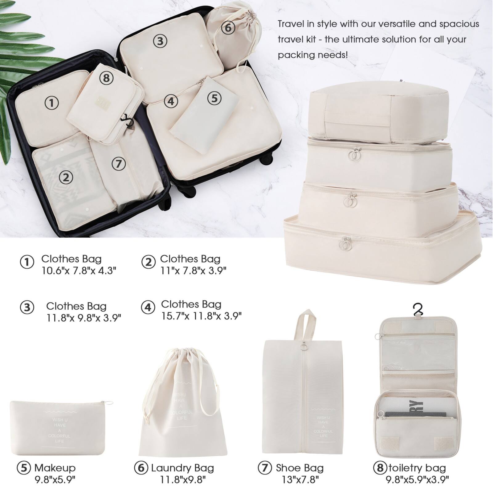 Travel in style with our versatile and spacious travel kit - the ultimate solution for all your packing needs!

1. Clothes Bag  
   10.6" x 7.8" x 4.3"

2. Clothes Bag  
   11" x 7.8" x 3.9"

3. Clothes Bag  
   11.8" x 9.8" x 3.9"

4. Clothes Bag  
   15.7" x 11.8" x 3.9"

5. Makeup  
   9.8" x 5.9"

6. Laundry Bag  
   11.8" x 9.8"

7. Shoe Bag  
   13" x 7.8"

8. Toiletry Bag  
   9.8" x 5.9" x 3.9"