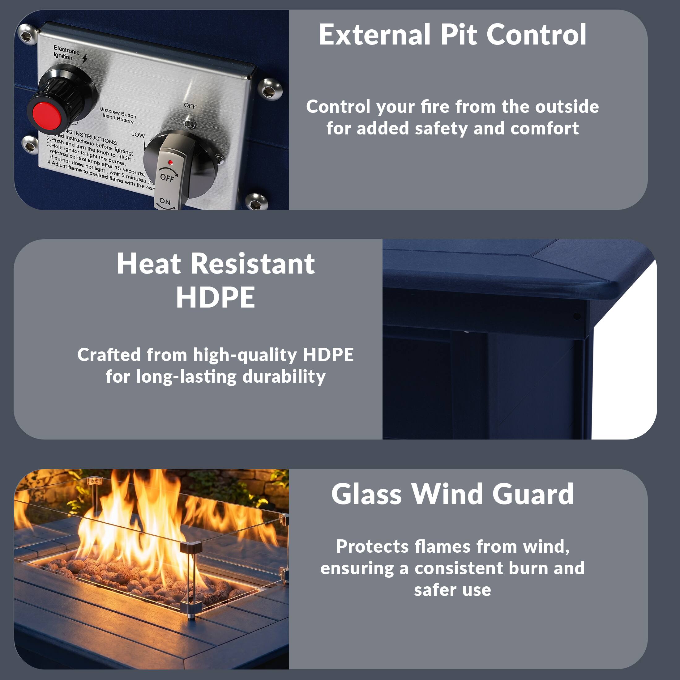 Electronic Ignition External Pit Control

- Control your fire from the outside for added safety and comfort

Heat Resistant HDPE

- Crafted from high-quality HDPE for long-lasting durability

Glass Wind Guard

- Protects flames from wind, ensuring a consistent burn and safer use