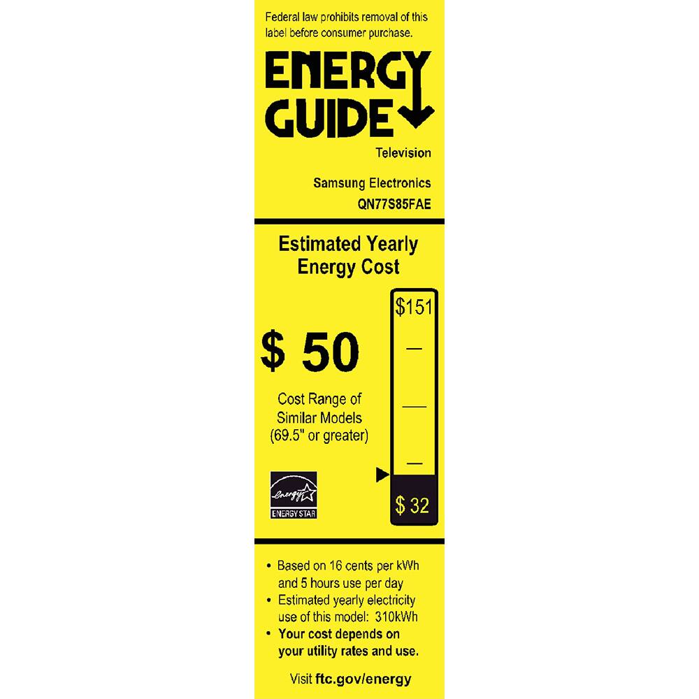 Federal law prohibits removal of this label before consumer purchase.

**ENERGY GUIDE**  
Television  
Samsung Electronics  
QN77S85FAE  

**Estimated Yearly Energy Cost**  
$50  
$151  
$32  

Cost Range of Similar Models (69.5" or greater)  
$32  

Based on 16 cents per kWh and 5 hours use per day  
Estimated yearly electricity use of this model: 310kWh  
Your cost depends on your utility rates and use.  

Visit ftc.gov/energy  

ENERGY STAR