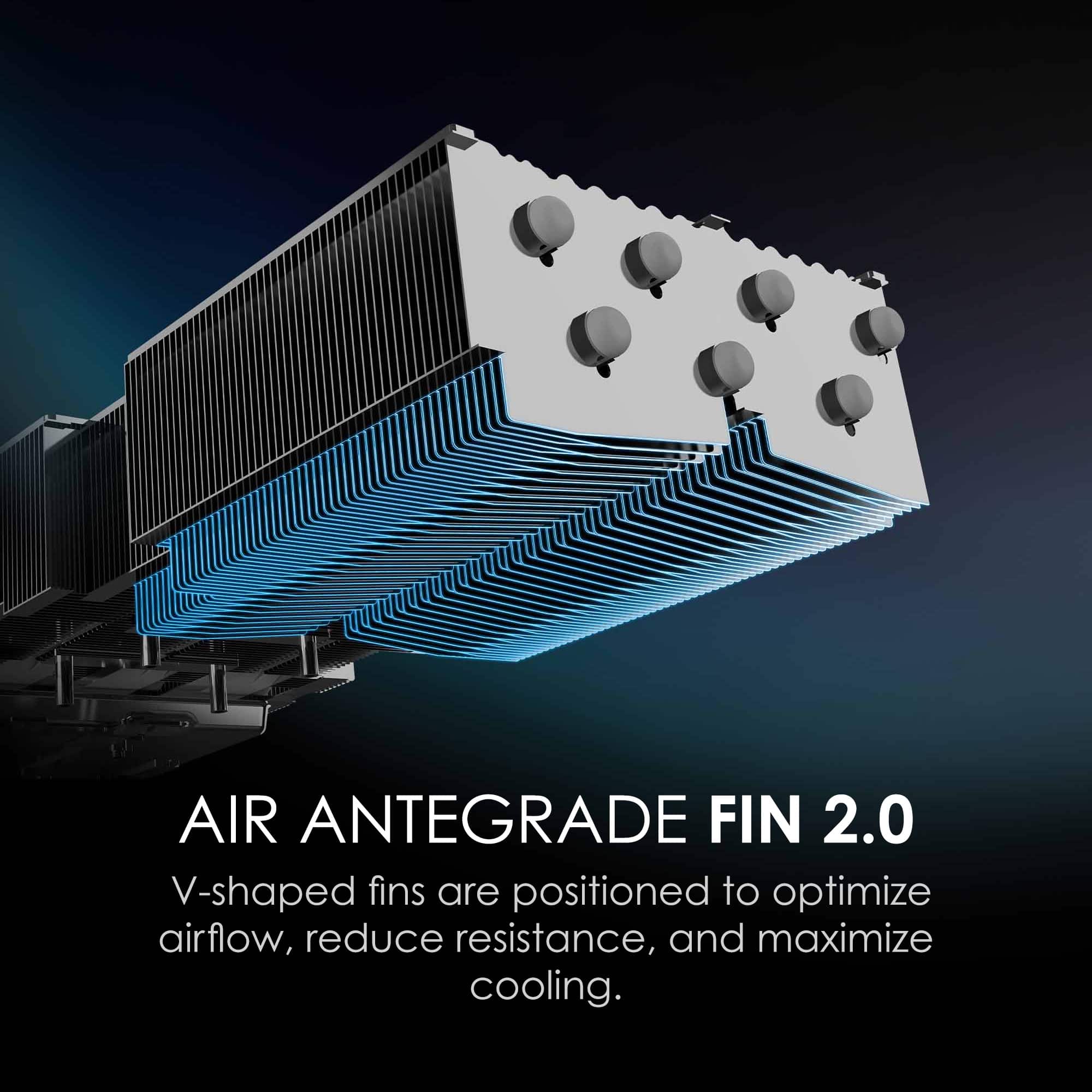 AIR ANTEGRADE FIN 2.0
V-shaped fins are positioned to optimize airflow, reduce resistance, and maximize cooling.
