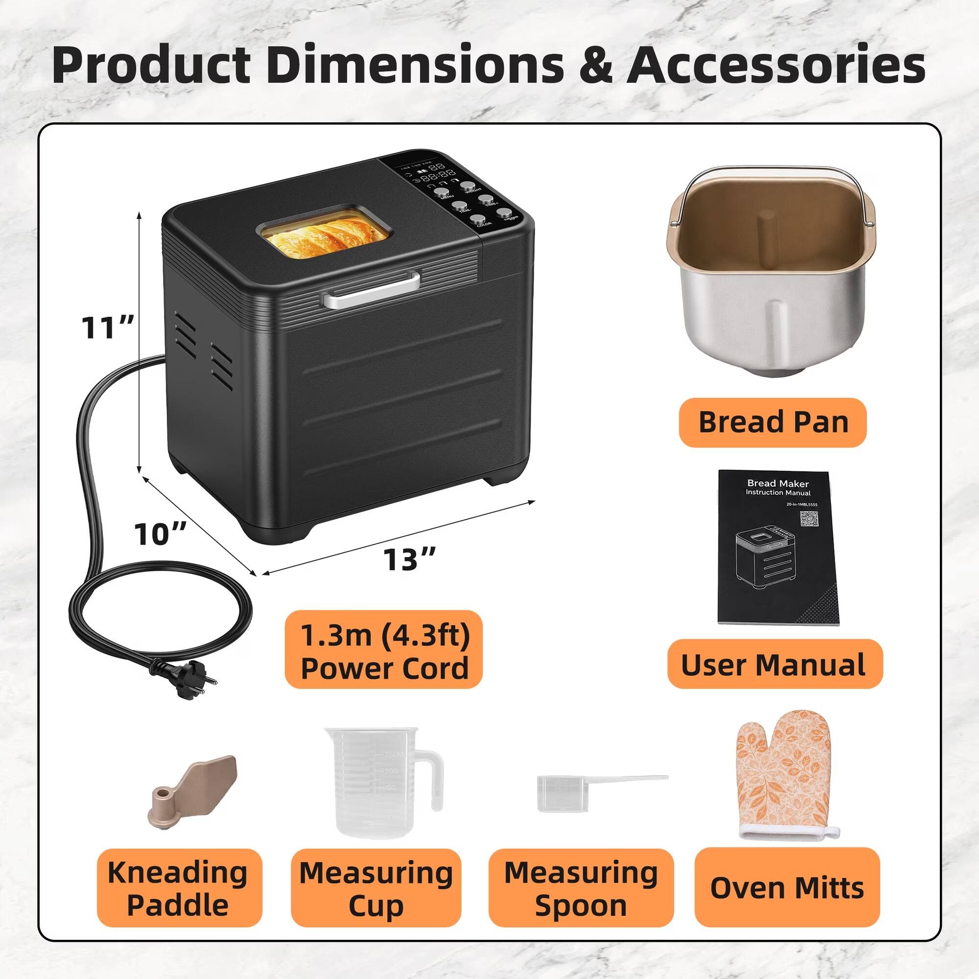 Product Dimensions & Accessories

- Bread Pan
- Bread Maker Instruction Manual
- 1.3m (4.3ft) Power Cord
- User Manual
- Kneading Paddle
- Measuring Cup
- Measuring Spoon
- Oven Mitts