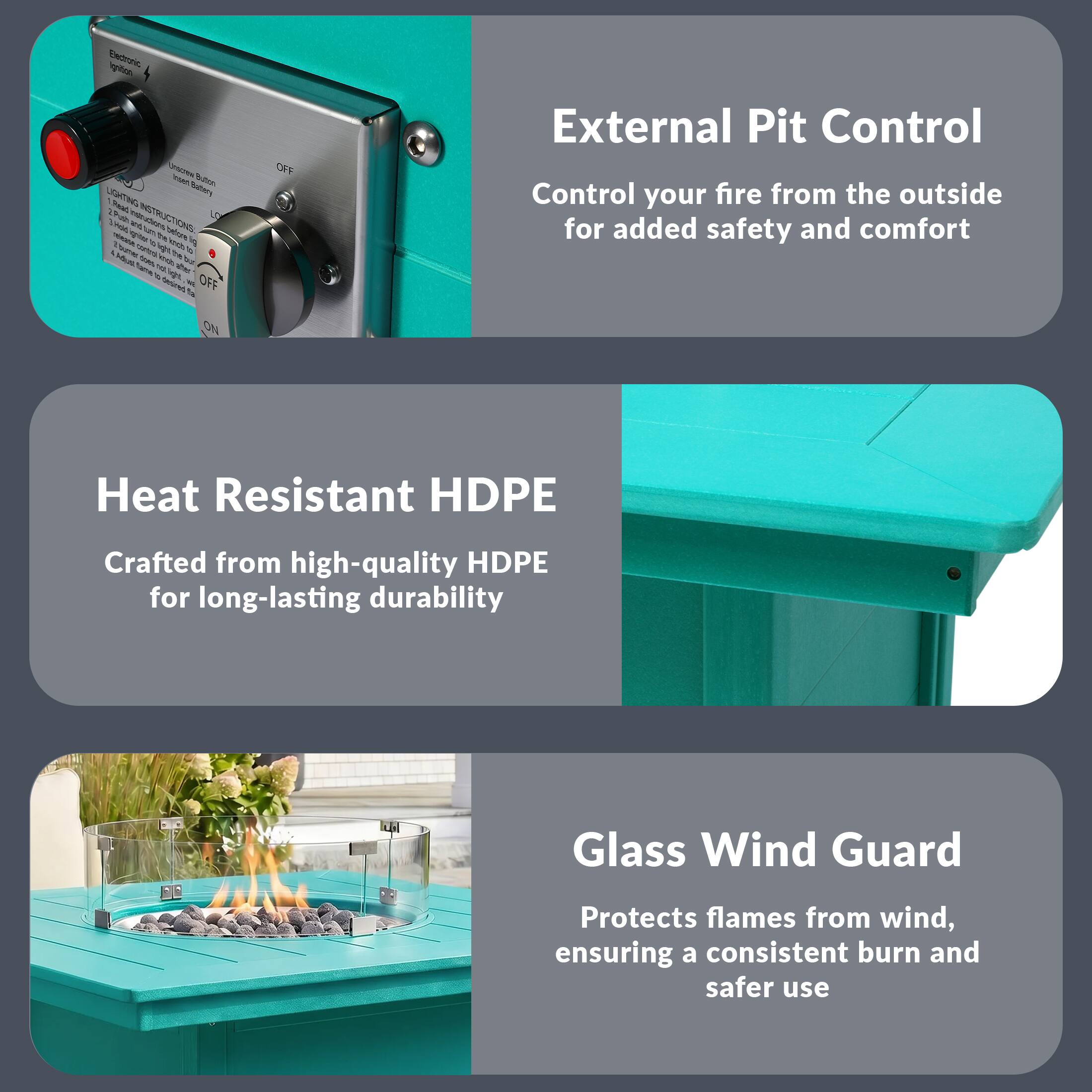 External Pit Control  
Control your fire from the outside for added safety and comfort

Heat Resistant HDPE  
Crafted from high-quality HDPE for long-lasting durability

Glass Wind Guard  
Protects flames from wind, ensuring a consistent burn and safer use