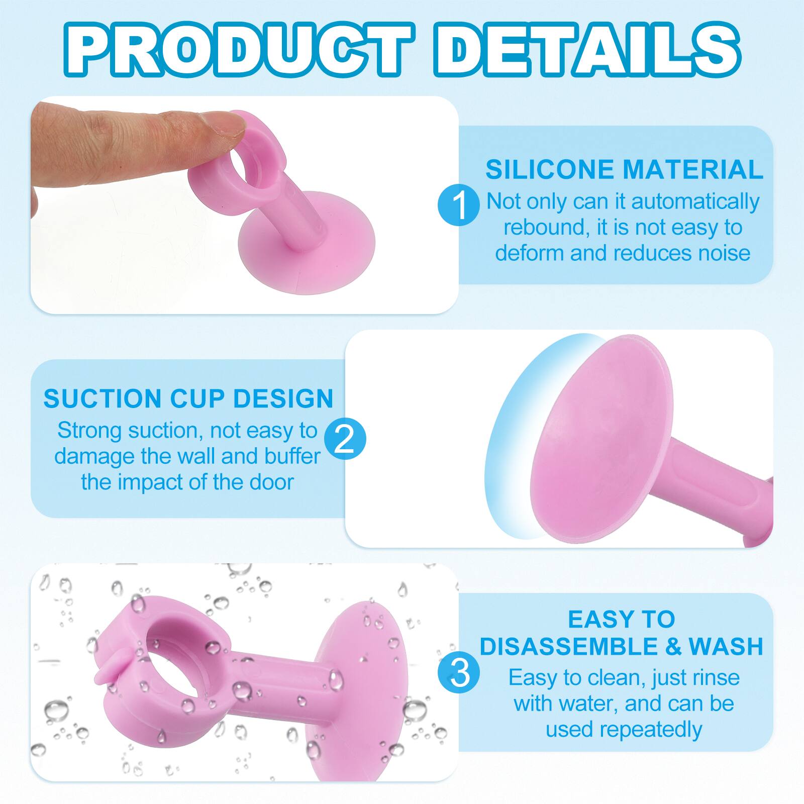 PRODUCT DETAILS

1. SILICONE MATERIAL
   - Not only can it automatically rebound, it is not easy to deform and reduces noise

2. SUCTION CUP DESIGN
   - Strong suction, not easy to damage the wall and buffer the impact of the door

3. EASY TO DISASSEMBLE & WASH
   - Easy to clean, just rinse with water, and can be used repeatedly