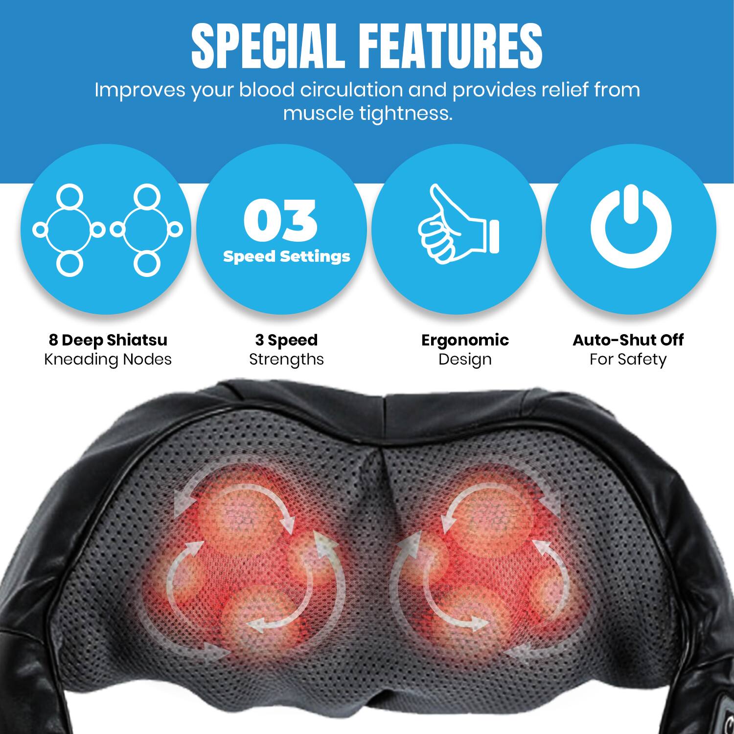 SPECIAL FEATURES  
Improves your blood circulation and provides relief from muscle tightness.  

- 03 Speed Settings  
- 8 Deep Shiatsu Kneading Nodes  
- 3 Speed Strengths  
- Ergonomic Design  
- Auto-Shut Off For Safety