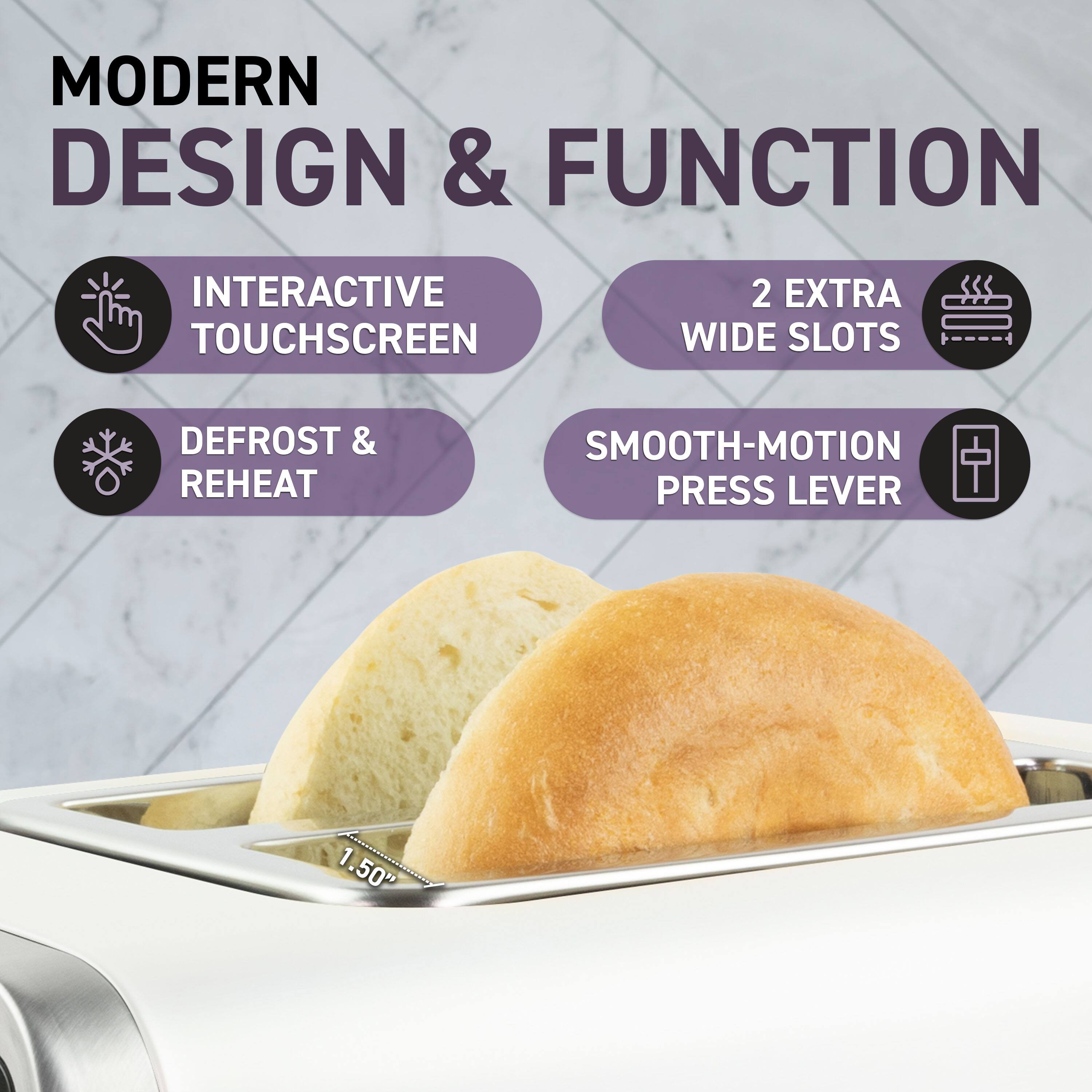 MODERN DESIGN & FUNCTION

- INTERACTIVE TOUCHSCREEN
- DEFROST & REHEAT
- 2 EXTRA WIDE SLOTS
- SMOOTH-MOTION PRESS LEVER

1.50"