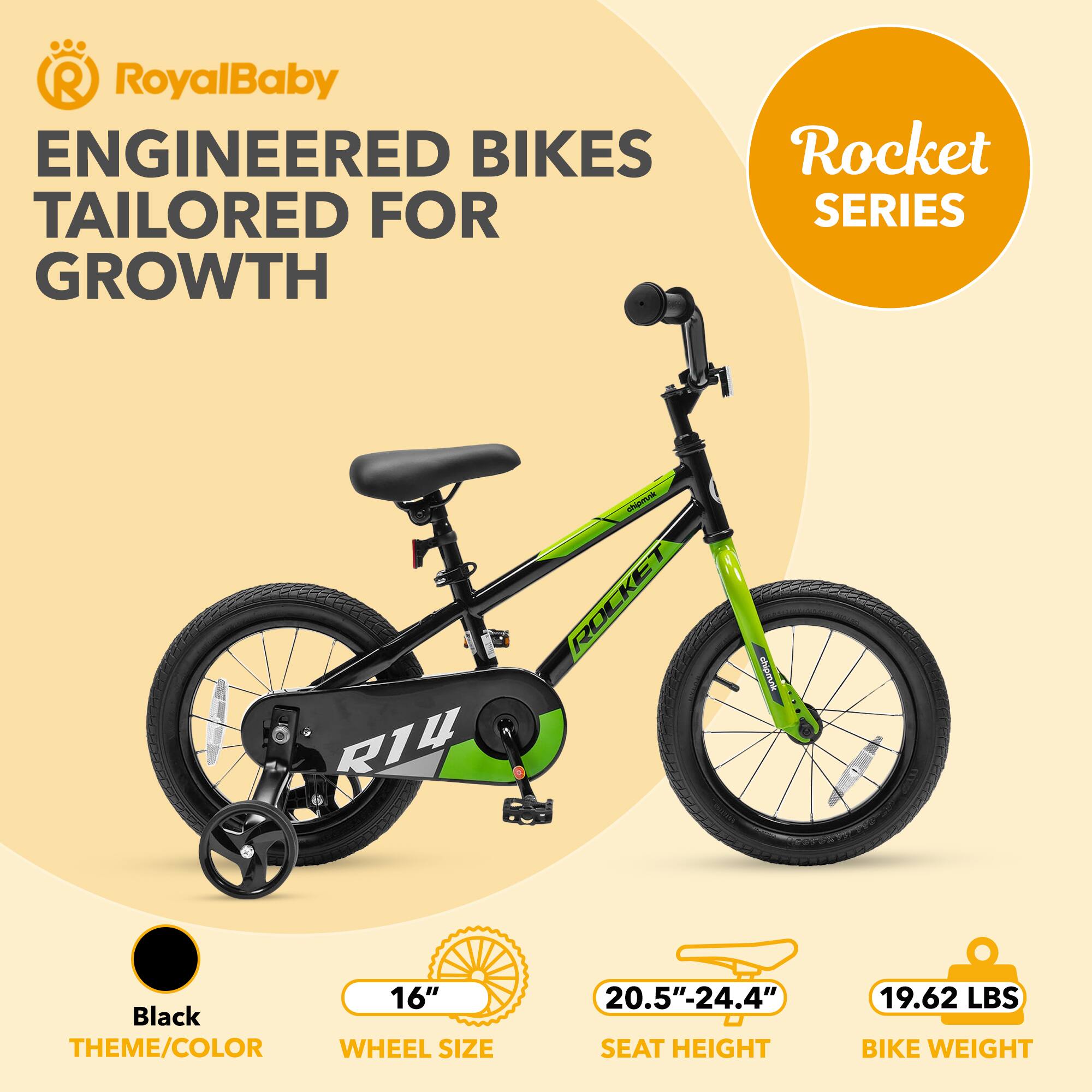 RoyalBaby ENGINEERED BIKES TAILORED FOR GROWTH  
Rocket SERIES  
R14  
Black THEME/COLOR  
WHEEL SIZE 16"  
SEAT HEIGHT 20.5"-24.4"  
BIKE WEIGHT 19.62 LBS