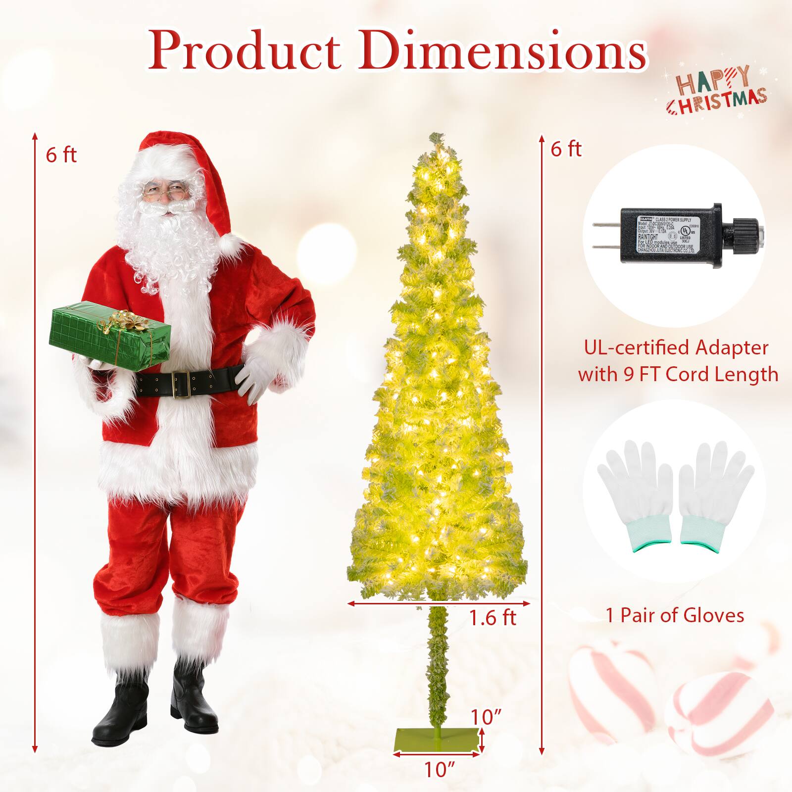 Product Dimensions

- Santa Claus Costume: 6 ft
- Christmas Tree: 6 ft height, 1.6 ft base diameter, 10" base width
- UL-certified Adapter with 9 FT Cord Length
- 1 Pair of Gloves