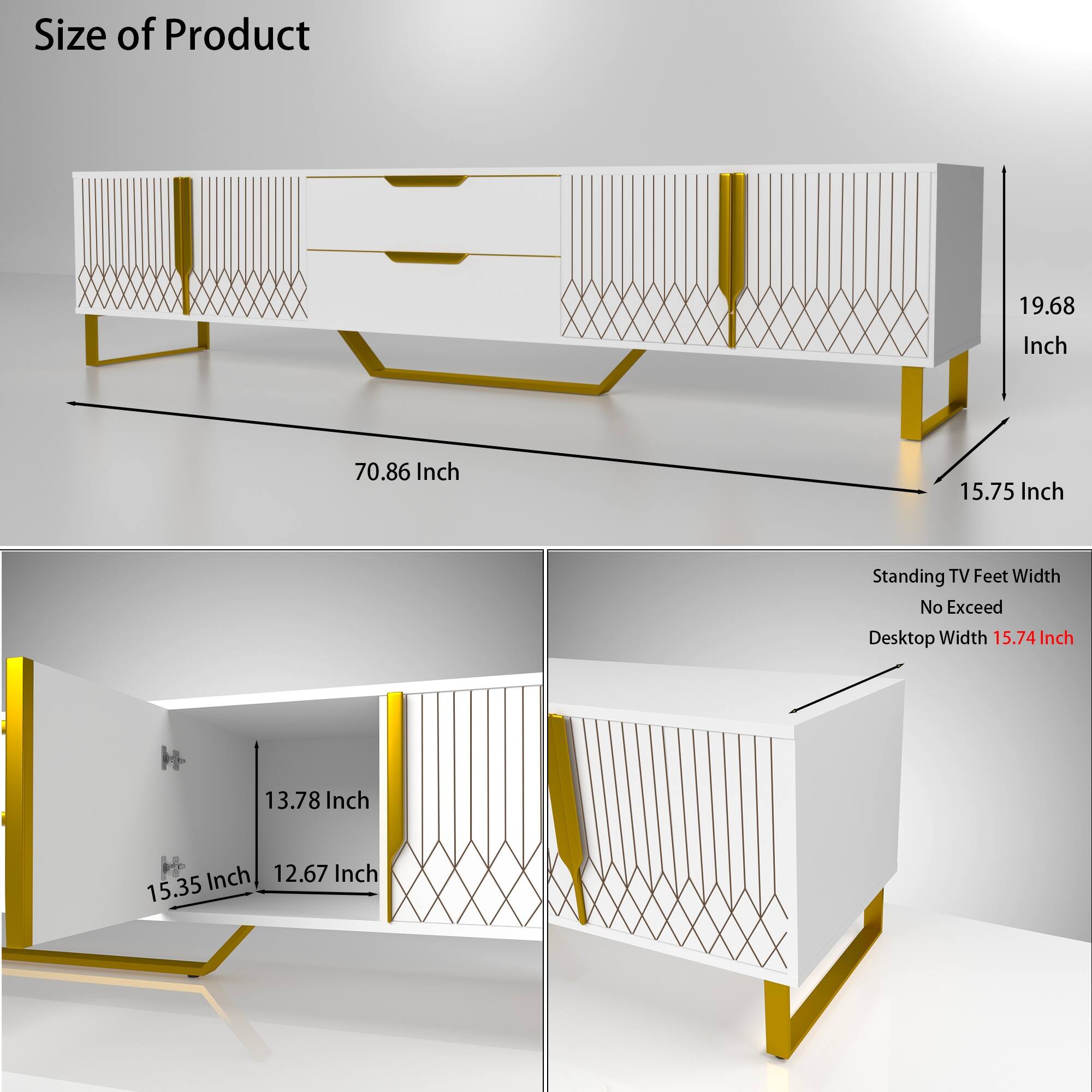 Size of Product  
- Length: 70.86 Inch  
- Height: 19.68 Inch  
- Depth: 15.75 Inch  

Standing TV Feet Width No Exceed  
- Desktop Width: 15.74 Inch  

Additional Dimensions:  
- 13.78 Inch  
- 15.35 Inch  
- 12.67 Inch