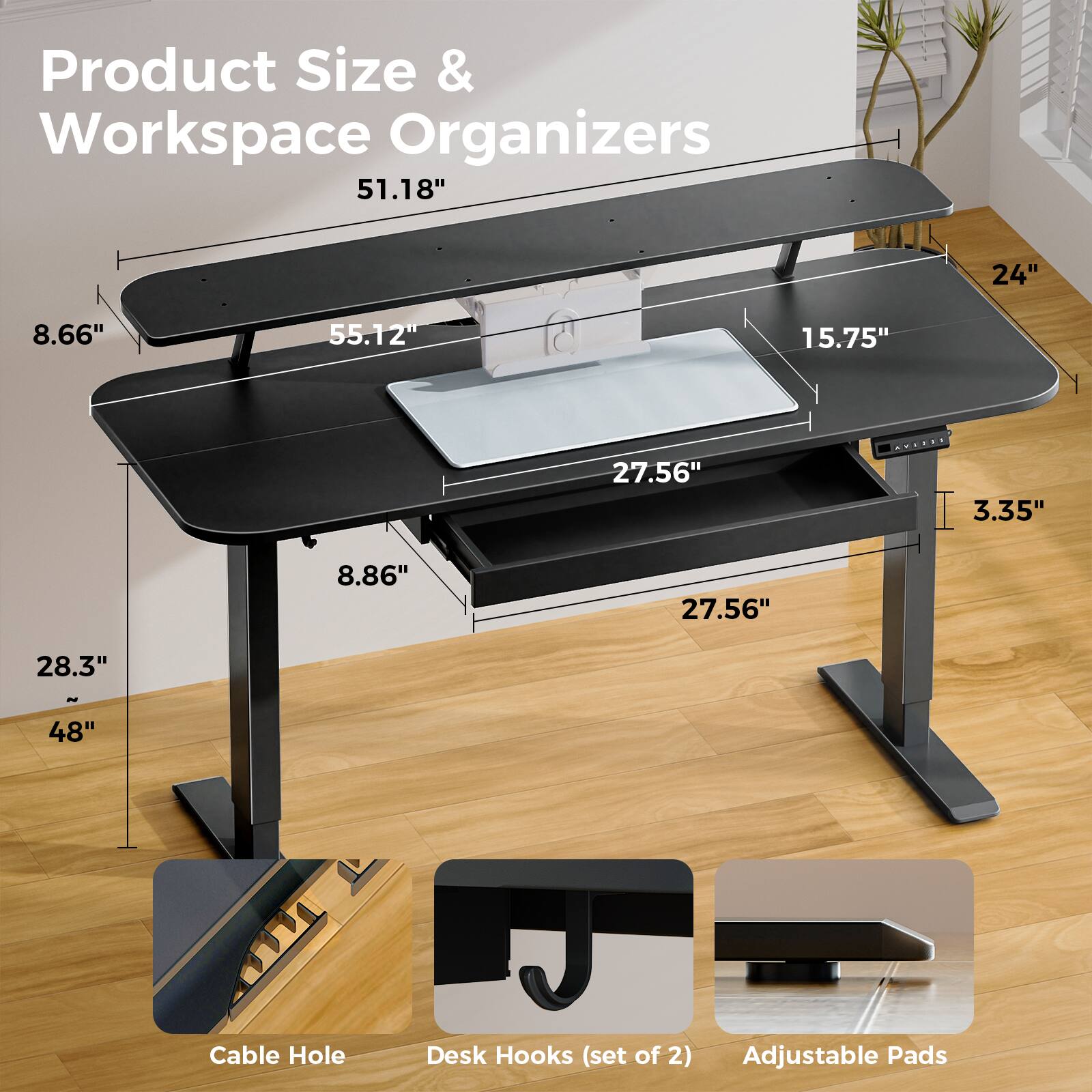 Product Size & Workspace Organizers

- 51.18"
- 24"
- 8.66"
- 55.12"
- 15.75"
- 27.56"
- 3.35"
- 8.86"
- 27.56"
- 28.3"
- 48"

Cable Hole
Desk Hooks (set of 2)
Adjustable Pads