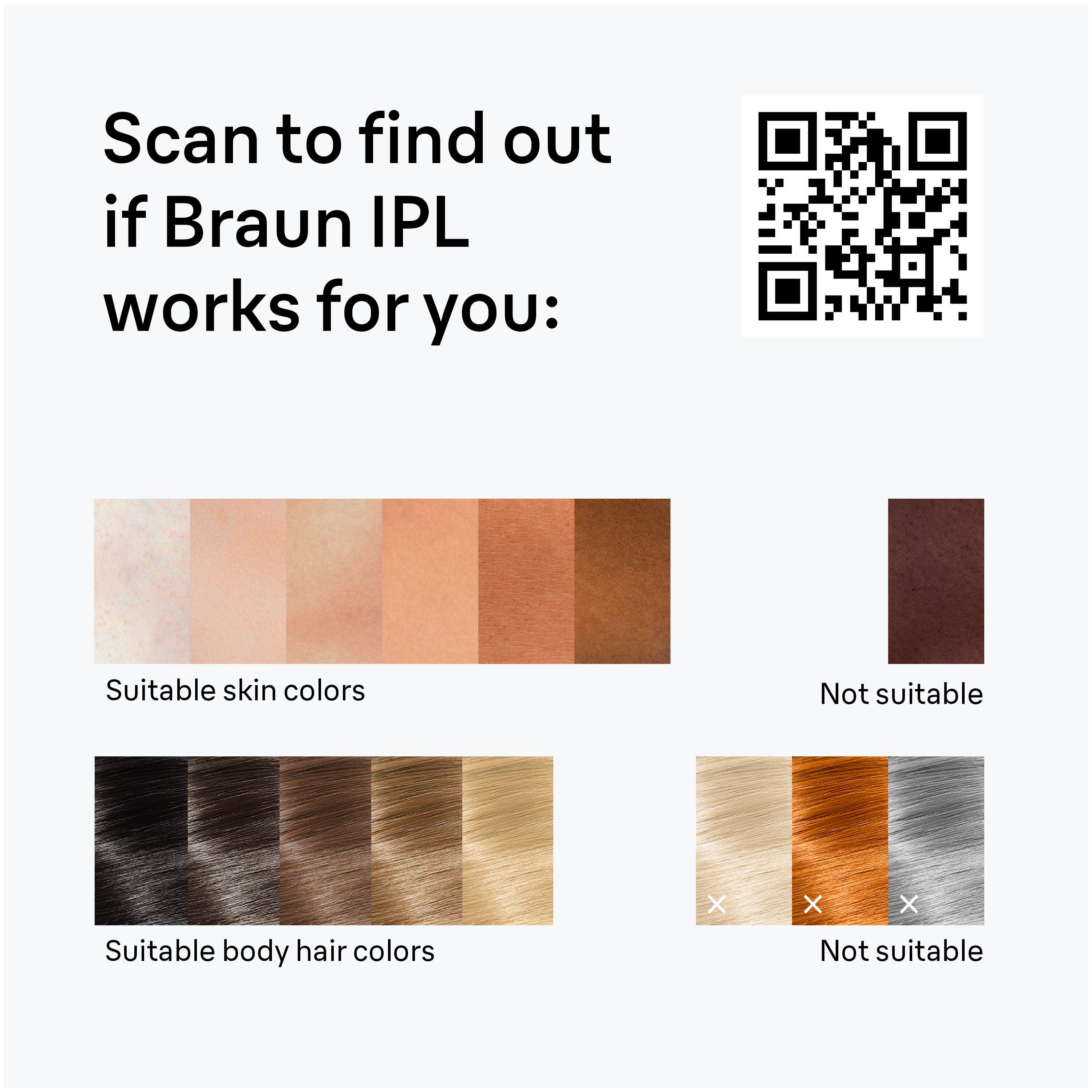 Scan to find out if Braun IPL works for you:

Suitable skin colors

Not suitable

Suitable body hair colors

Not suitable