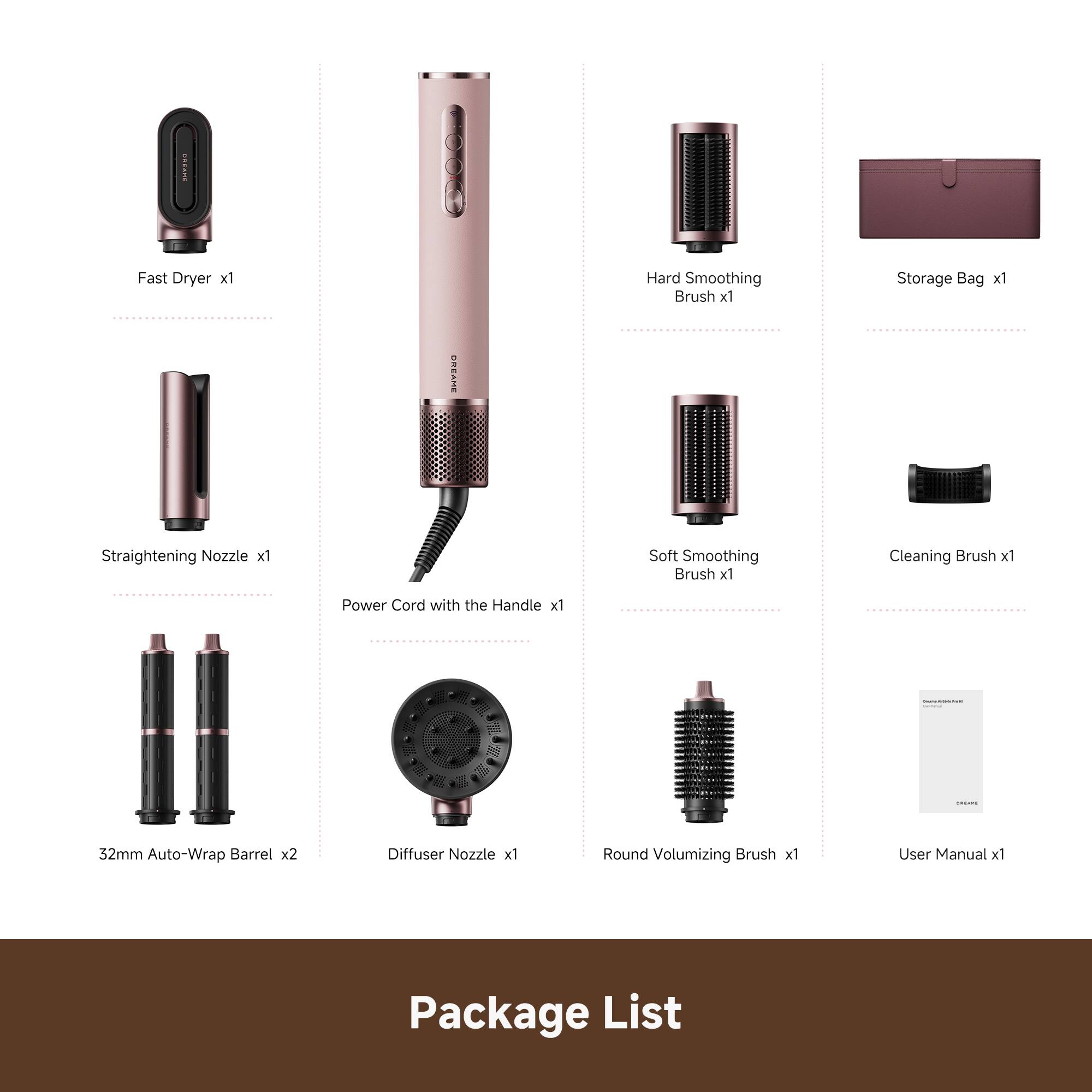 Fast Dryer x1  
Hard Smoothing Brush x1  
Storage Bag x1  
OREAME Straightening Nozzle x1  
Soft Smoothing Brush x1  
Cleaning Brush x1  
Power Cord with the Handle x1  
52mm Auto-Wrap Barrel x2  
Diffuser Nozzle x1  
Round Volumizing Brush x1  
User Manual x1  
Package List
