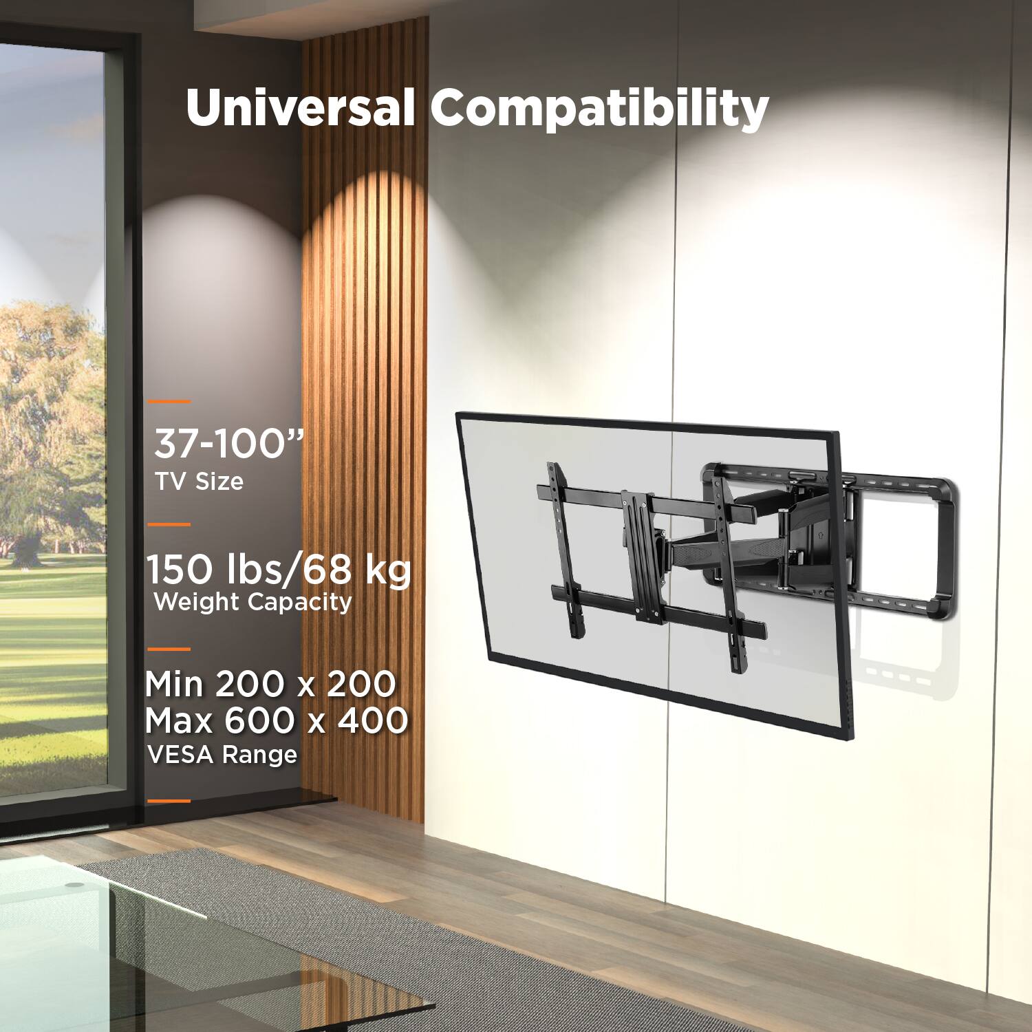 Universal Compatibility

37-100" TV Size

150 lbs/68 kg Weight Capacity

Min 200 x 200 Max 600 x 400 VESA Range