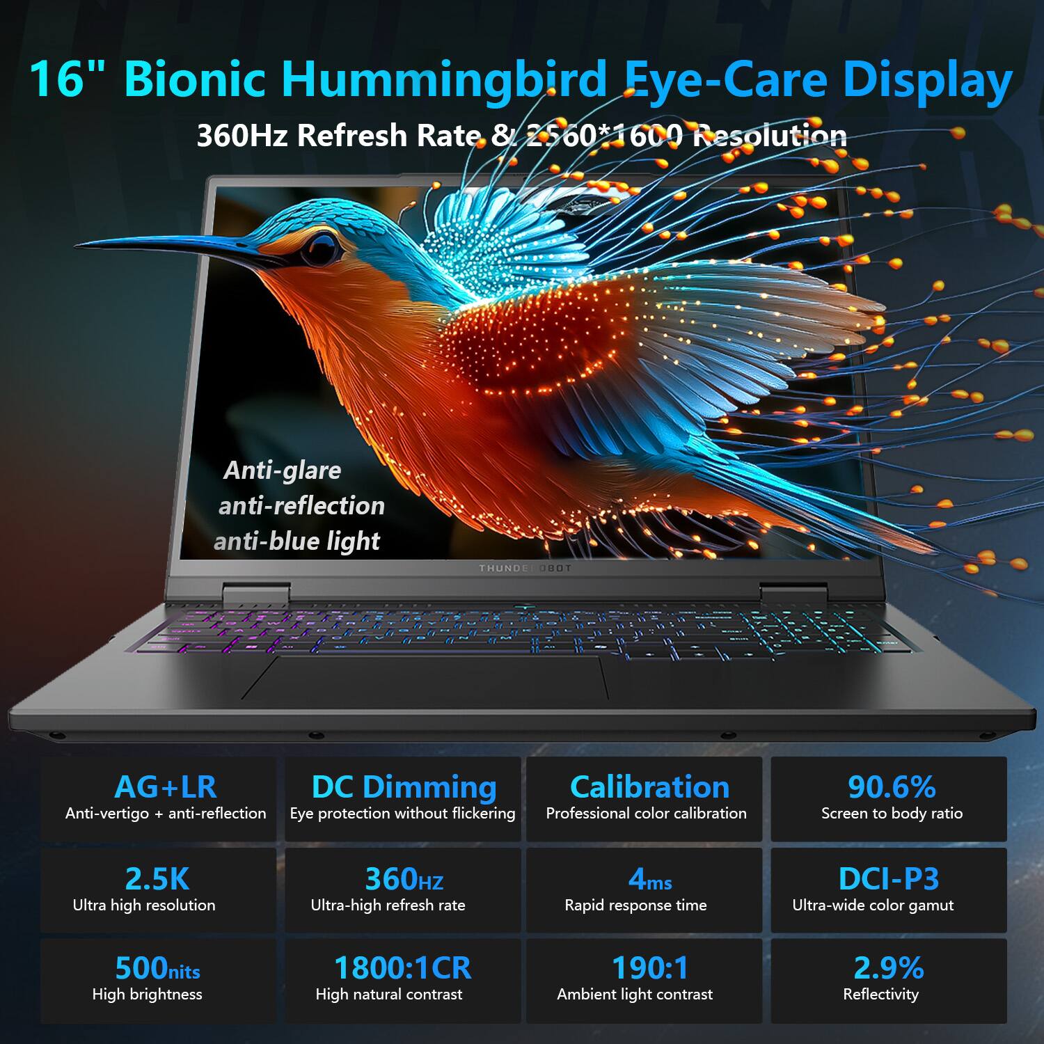 16" Bionic Hummingbird Eye-Care Display  
360Hz Refresh Rate & 2560*1600 Resolution  

Anti-glare  
anti-reflection  
anti-blue light  

AG+LR  
Anti-vertigo + anti-reflection  

DC Dimming  
Eye protection without flickering  

Calibration  
Professional color calibration  

90.6%  
Screen to body ratio  

2.5K  
Ultra high resolution  

360Hz  
Ultra-high refresh rate  

4ms  
Rapid response time  

DCI-P3  
Ultra-wide color gamut  

500nits  
High brightness  

1800:1CR  
High natural contrast  

190:1  
Ambient light contrast  

2.9%  
Reflectivity