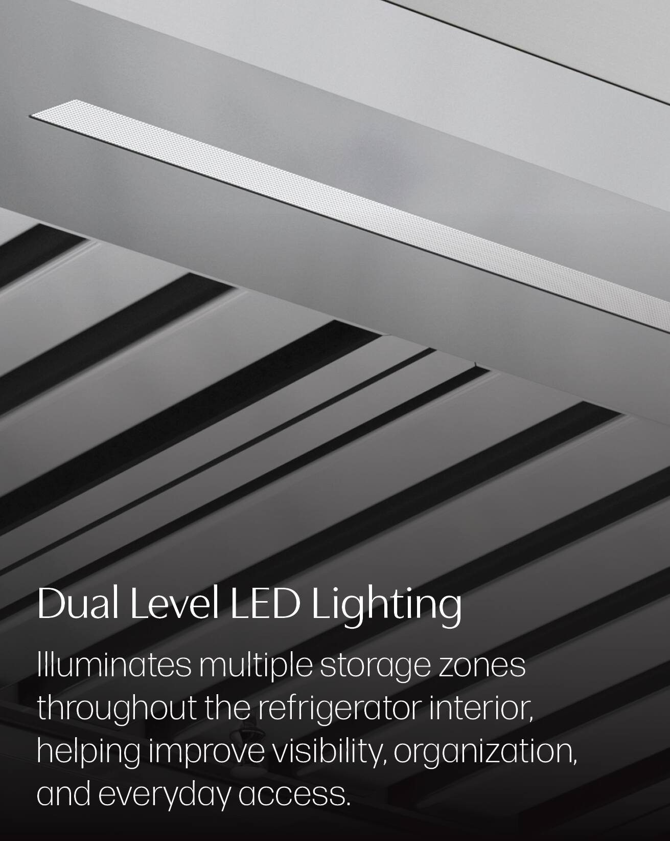 Dual Level LED Lighting Illuminates multiple storage zones throughout the refrigerator interior, helping improve visibility, organization, and everyday access.