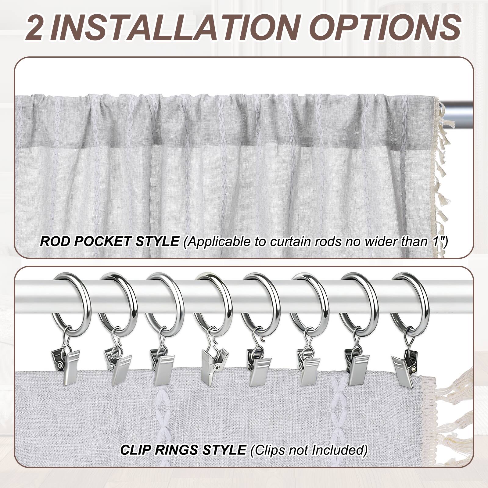 2 INSTALLATION OPTIONS

ROD POCKET STYLE (Applicable to curtain rods no wider than 1")

CLIP RINGS STYLE (Clips not Included)
