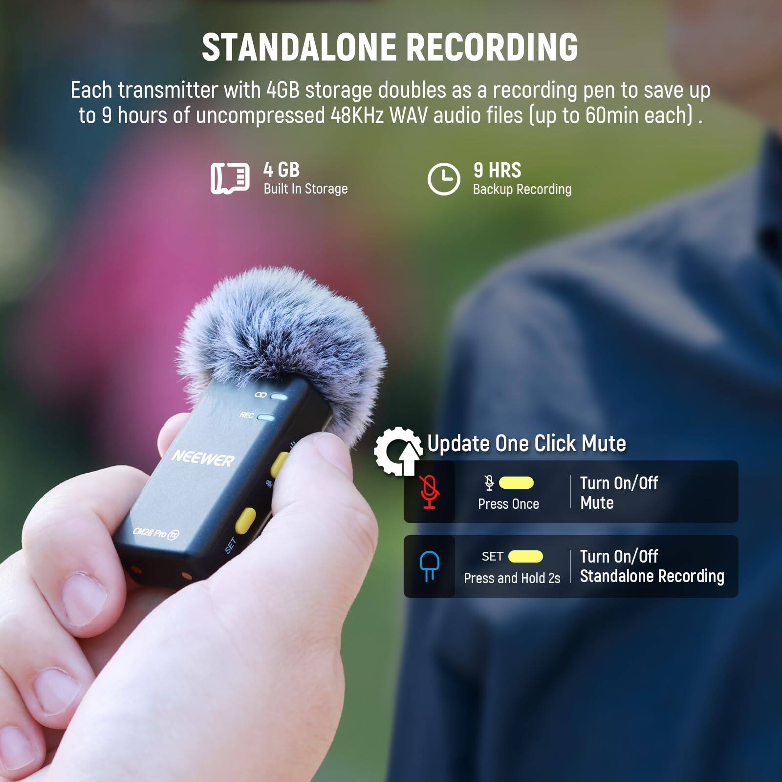 STANDALONE RECORDING

Each transmitter with 4GB storage doubles as a recording pen to save up to 9 hours of uncompressed 48KHz WAV audio files (up to 60min each).

- 4 GB Built In Storage
- 9 HRS Backup Recording

Update One Click Mute
- Turn On/Off Press Once Mute
- SET Turn On/Off Press and Hold 2s Standalone Recording