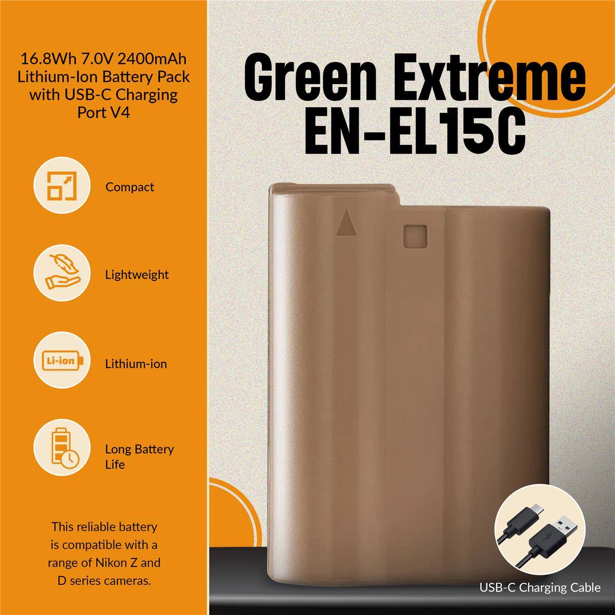 16.8Wh 7.0V 2400mAh Lithium-ion Battery Pack Green Extreme with USB-C Charging Port V4 EN-EL15C Compact Lightweight Li-ion Lithium-ion Long Battery Life This reliable battery is compatible with a range of Nikon Z and D series cameras. USB-C Charging Cable