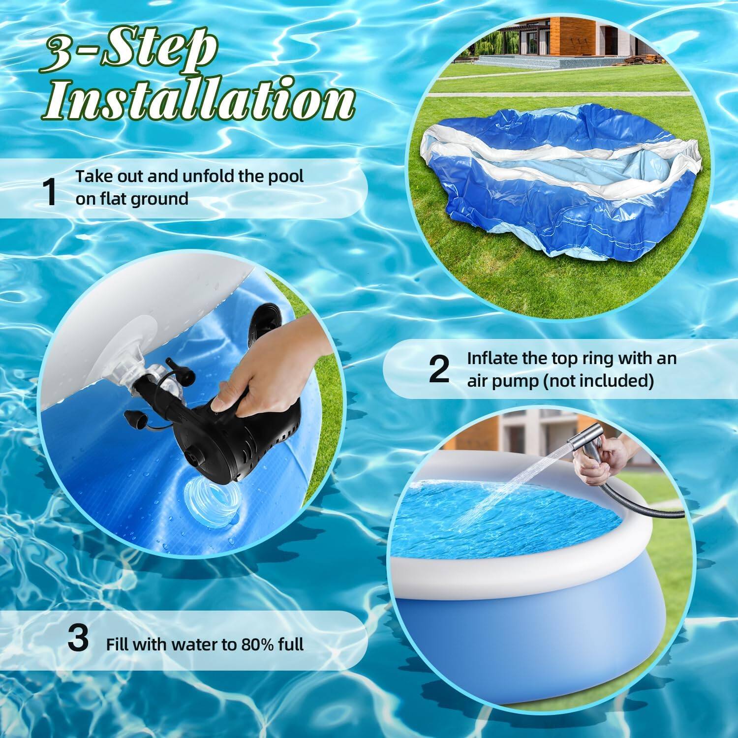 3-Step Installation

1. Take out and unfold the pool on flat ground
2. Inflate the top ring with an air pump (not included)
3. Fill with water to 80% full