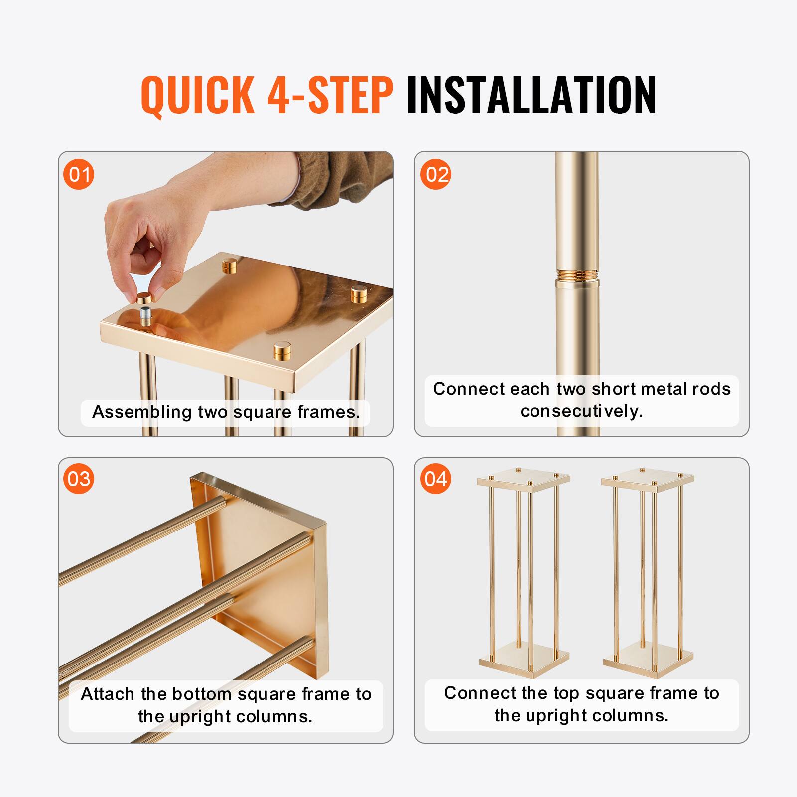 QUICK 4-STEP INSTALLATION

01 Assembling two square frames.

02 Connect each two short metal rods consecutively.

03 Attach the bottom square frame to the upright columns.

04 Connect the top square frame to the upright columns.