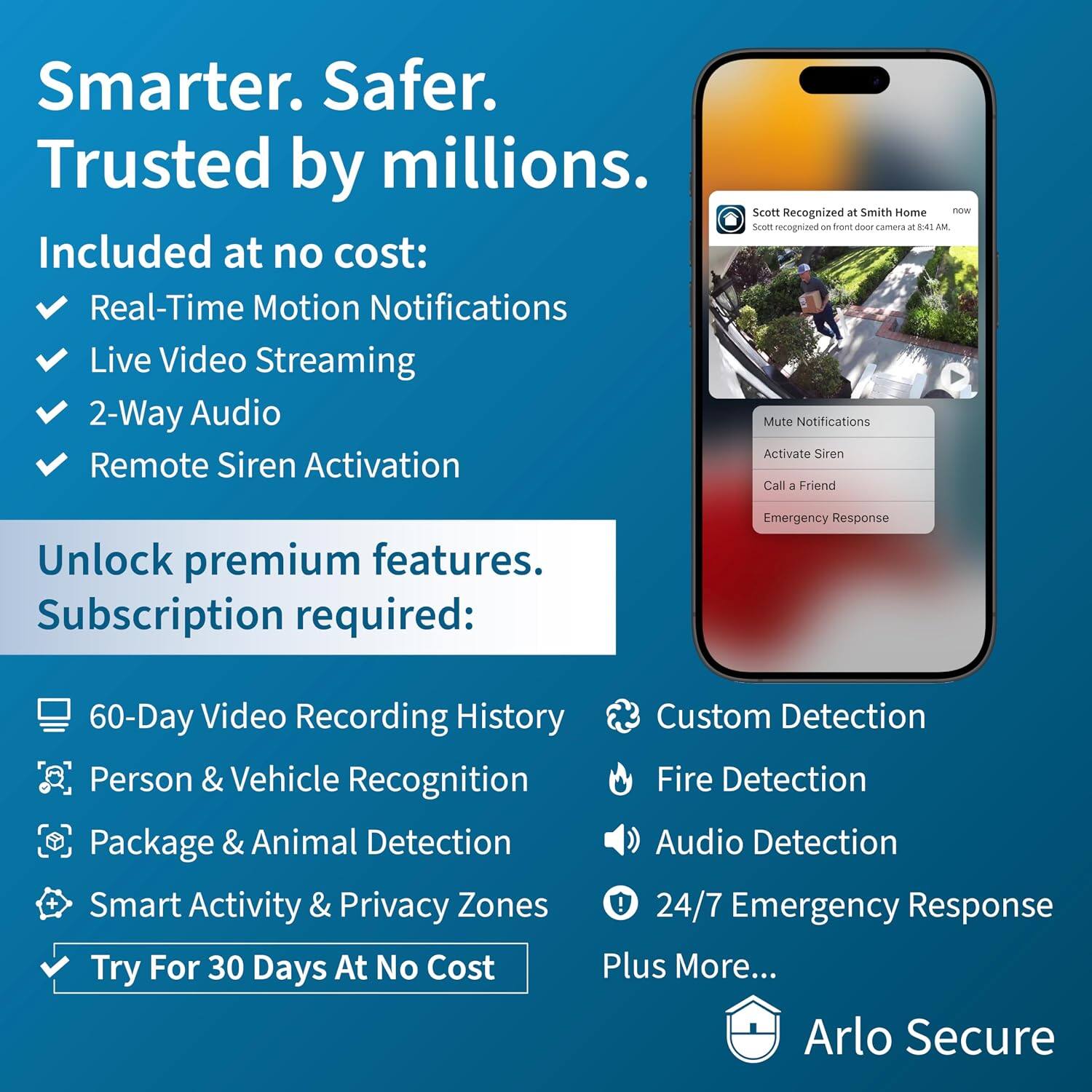 Smarter. Safer. Trusted by millions.

Included at no cost:
- Real-Time Motion Notifications
- Live Video Streaming
- 2-Way Audio
- Remote Siren Activation

Scott Recognized at Smith Home now Scott recognized on front door camera at 8:41 AM
- Mute Notifications
- Activate Siren
- Call a Friend
- Emergency Response

Unlock premium features. Subscription required:
- 60-Day Video Recording History
- Person & Vehicle Recognition
- Package & Animal Detection
- Smart Activity & Privacy Zones
- Custom Detection
- Fire Detection
- Audio Detection
- 24/7 Emergency Response
- Plus More...

Try For 30 Days At No Cost

Arlo Secure