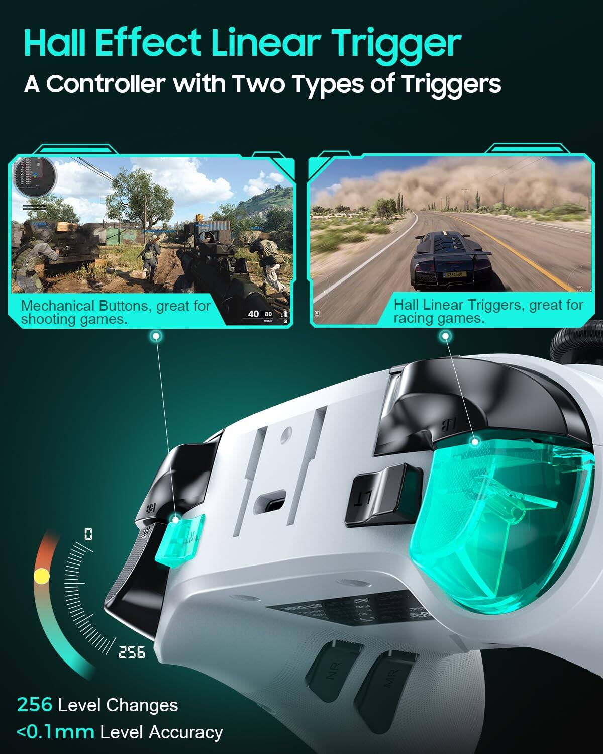Hall Effect Linear Trigger  
A Controller with Two Types of Triggers  

Mechanical Buttons, great for shooting games.  

Hall Linear Triggers, great for racing games.  

256 Level Changes  
<0.1mm Level Accuracy
