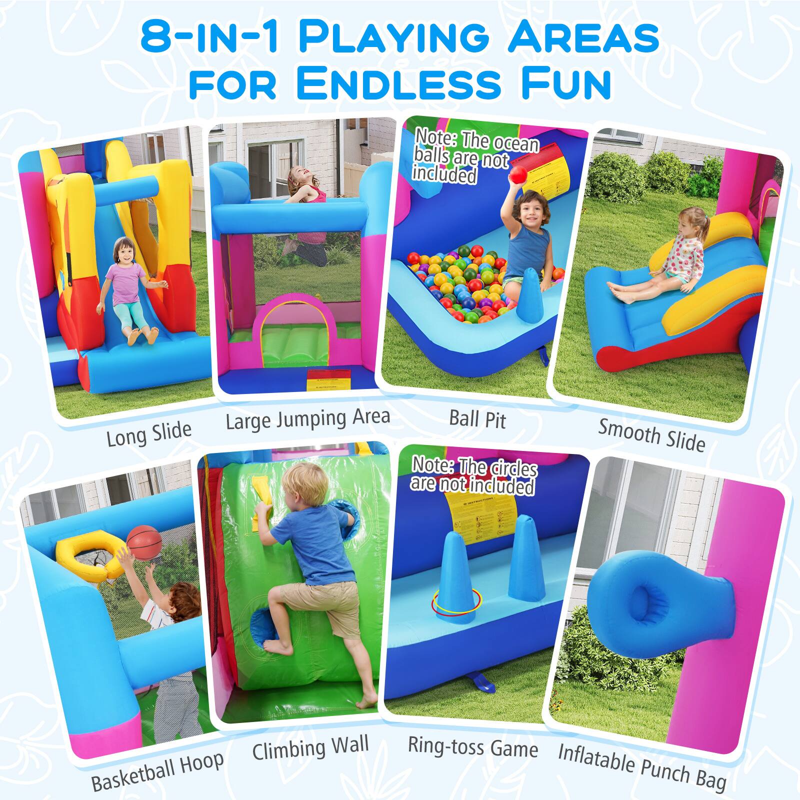 8-IN-1 PLAYING AREAS FOR ENDLESS FUN

- Long Slide
- Large Jumping Area
- Ball Pit
- Smooth Slide
- Basketball Hoop
- Climbing Wall
- Ring-toss Game
- Inflatable Punch Bag

Note: The ocean balls are not included

Note: The circles are not included