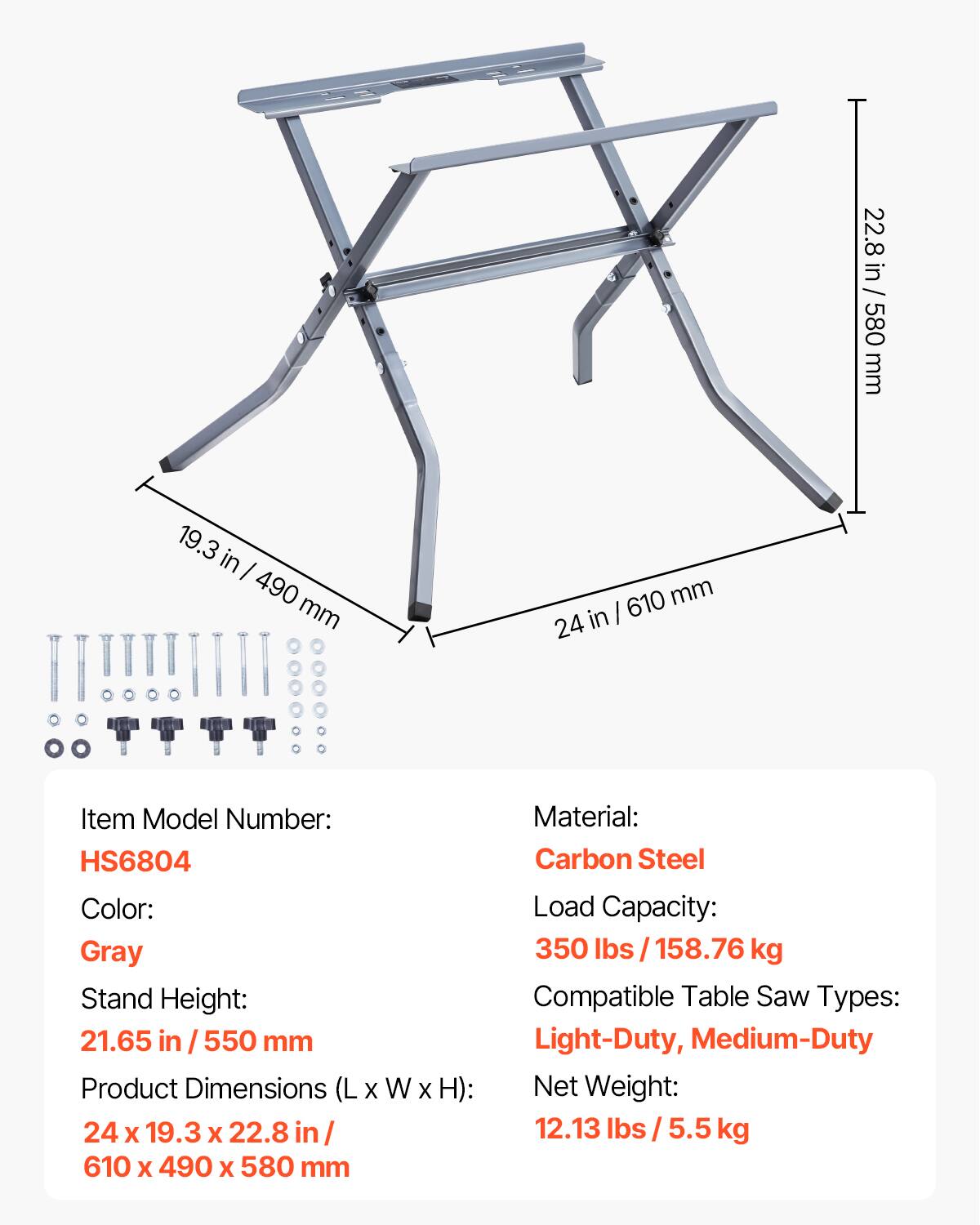 22.8 in / 580 mm  
19.3 in / 490 mm  
24 in / 610 mm  

Item Model Number: HS6804  
Color: Gray  
Stand Height: 21.65 in / 550 mm  
Product Dimensions (L x W x H): 24 x 19.3 x 22.8 in / 610 x 490 x 580 mm  
Material: Carbon Steel  
Load Capacity: 350 lbs / 158.76 kg  
Compatible Table Saw Types: Light-Duty, Medium-Duty  
Net Weight: 12.13 lbs / 5.5 kg