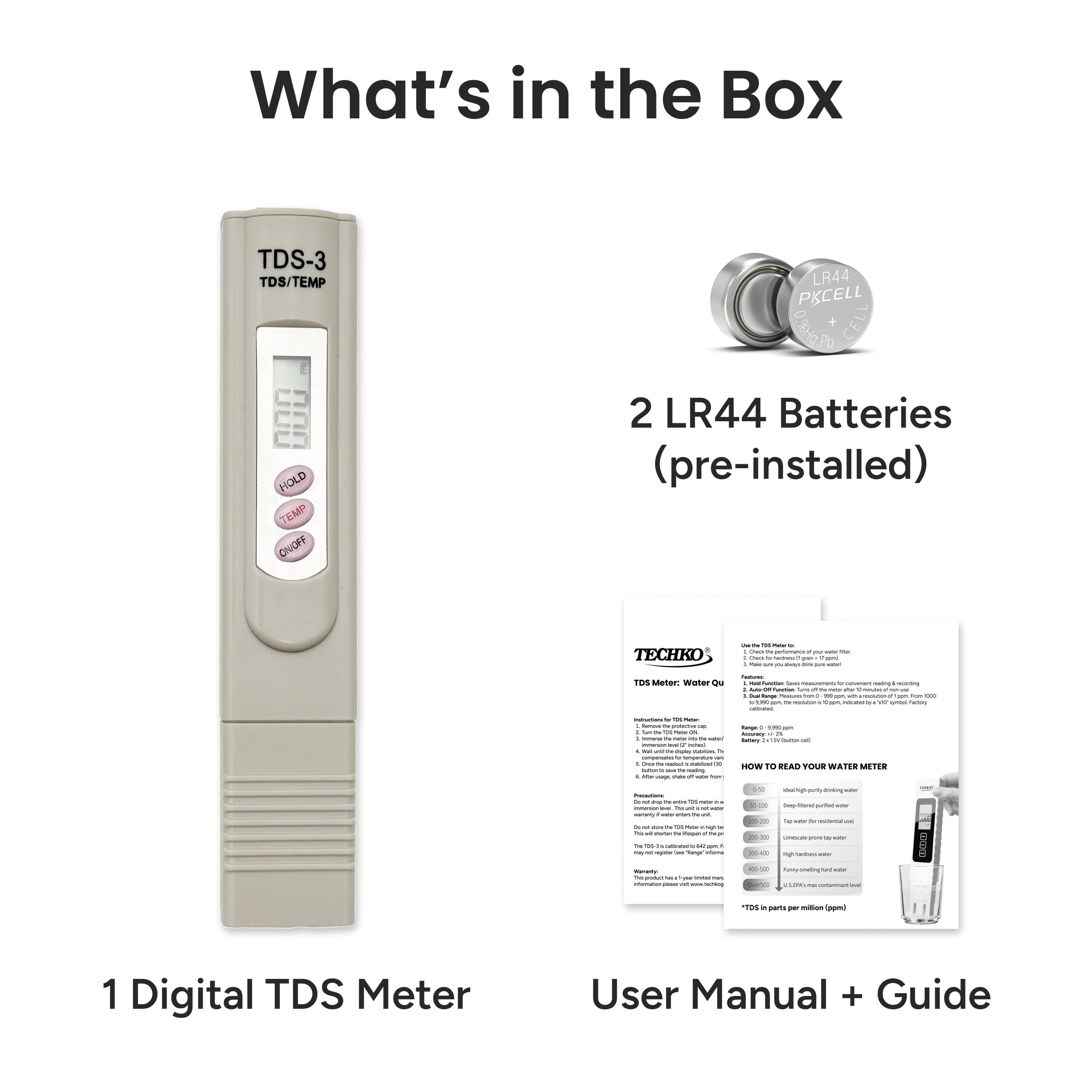 What's in the Box

1 Digital TDS Meter

2 LR44 Batteries (pre-installed)

User Manual + Guide