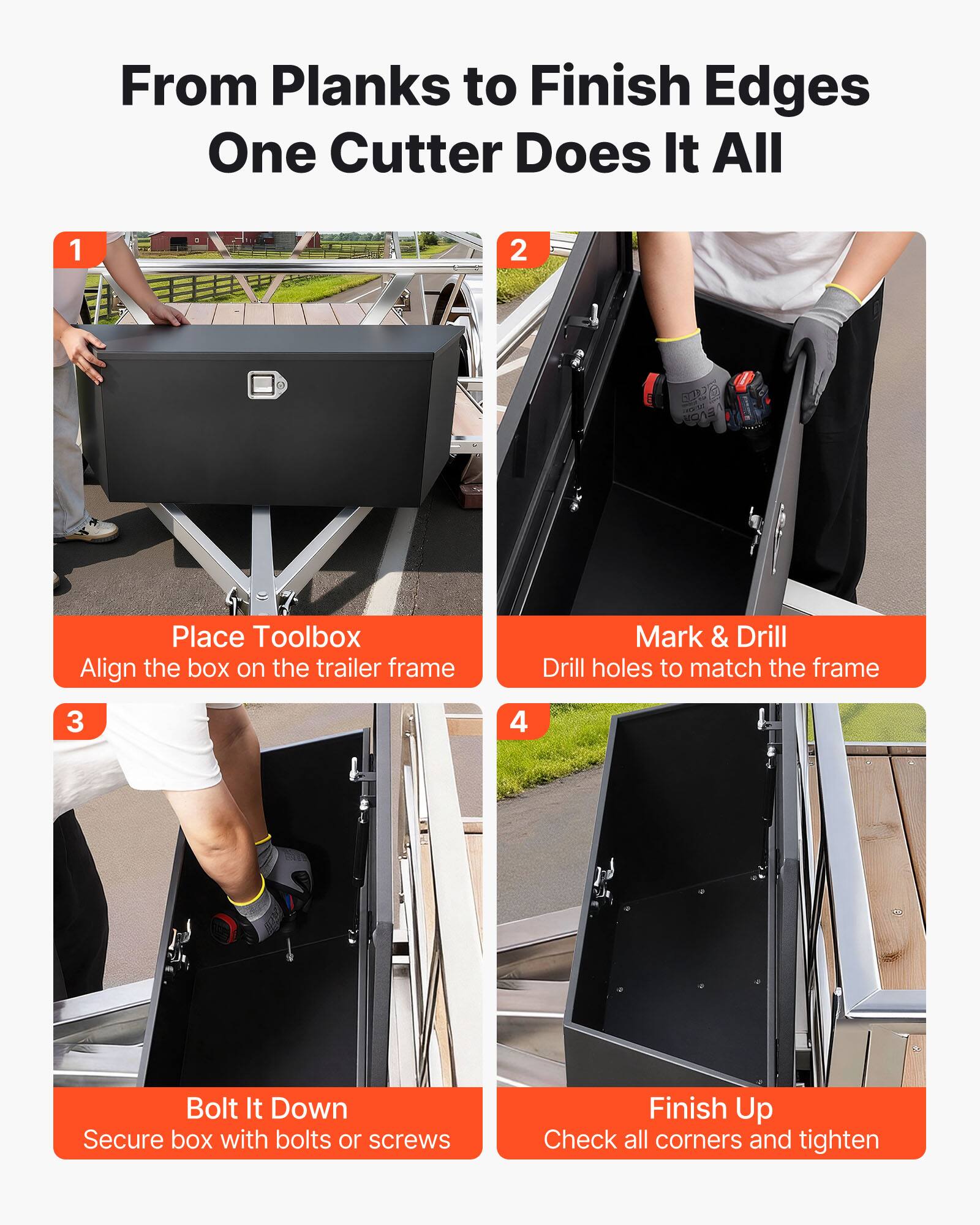 From Planks to Finish Edges  
One Cutter Does It All

1. Place Toolbox  
   Align the box on the trailer frame

2. Mark & Drill  
   Drill holes to match the frame

3. Bolt It Down  
   Secure box with bolts or screws

4. Finish Up  
   Check all corners and tighten