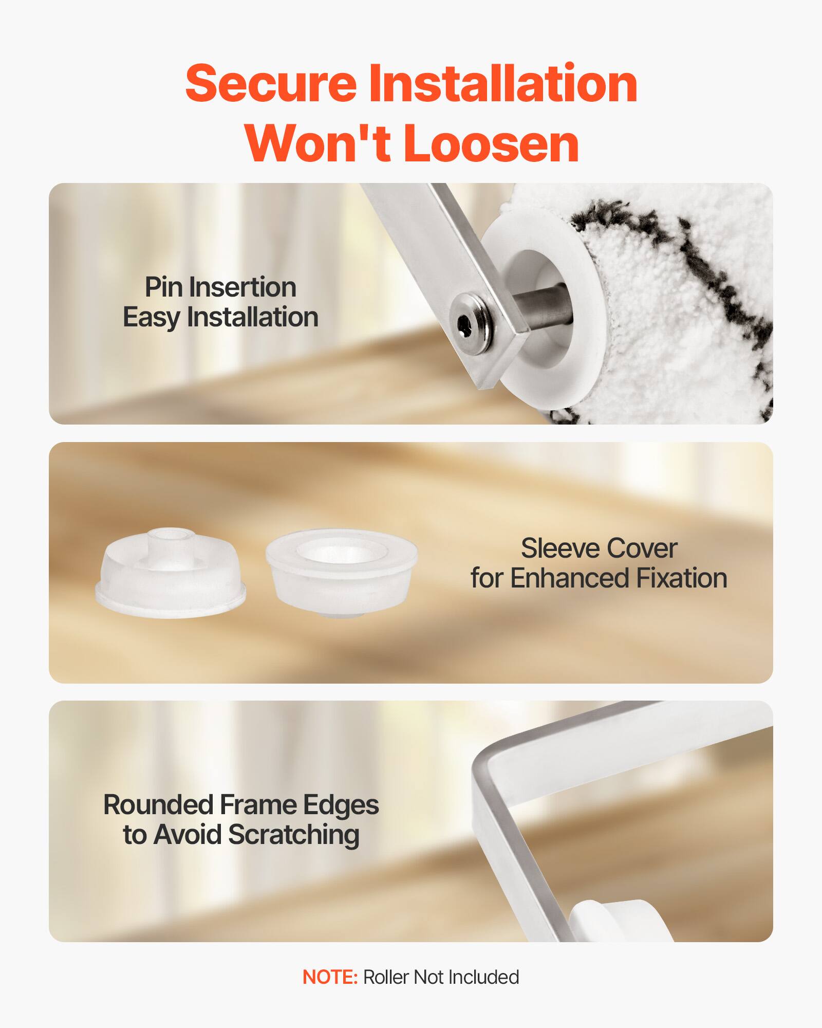 Secure Installation Won't Loosen

- Pin Insertion Easy Installation
- Sleeve Cover for Enhanced Fixation
- Rounded Frame Edges to Avoid Scratching

NOTE: Roller Not Included