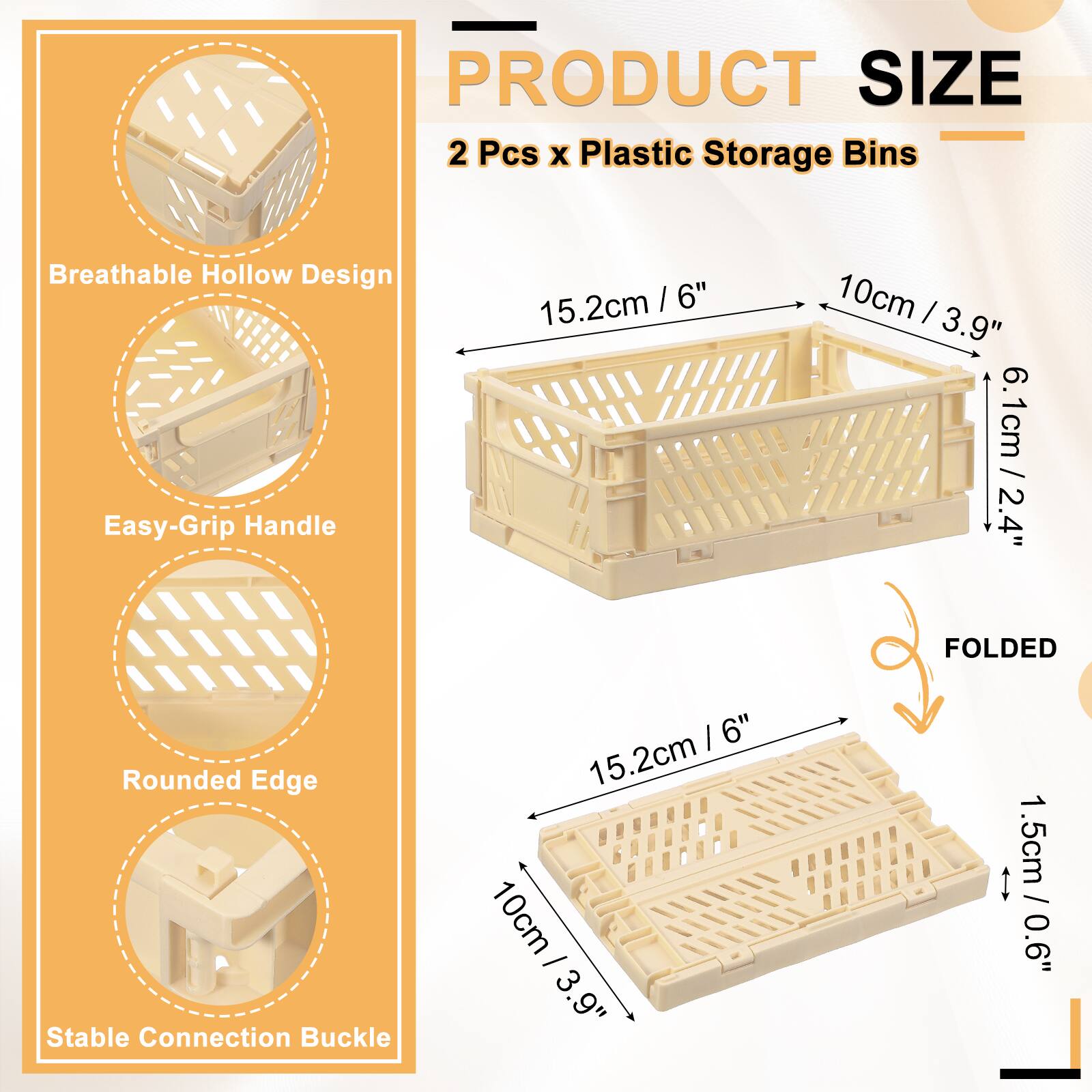 PRODUCT SIZE  
2 Pcs x Plastic Storage Bins  
Breathable Hollow Design  
Easy-Grip Handle  
15.2cm / 6"  
10cm / 3.9"  
6.1cm / 2.4"  
Rounded Edge  
Stable Connection Buckle  
1.5cm / 0.6"  
FOLDED