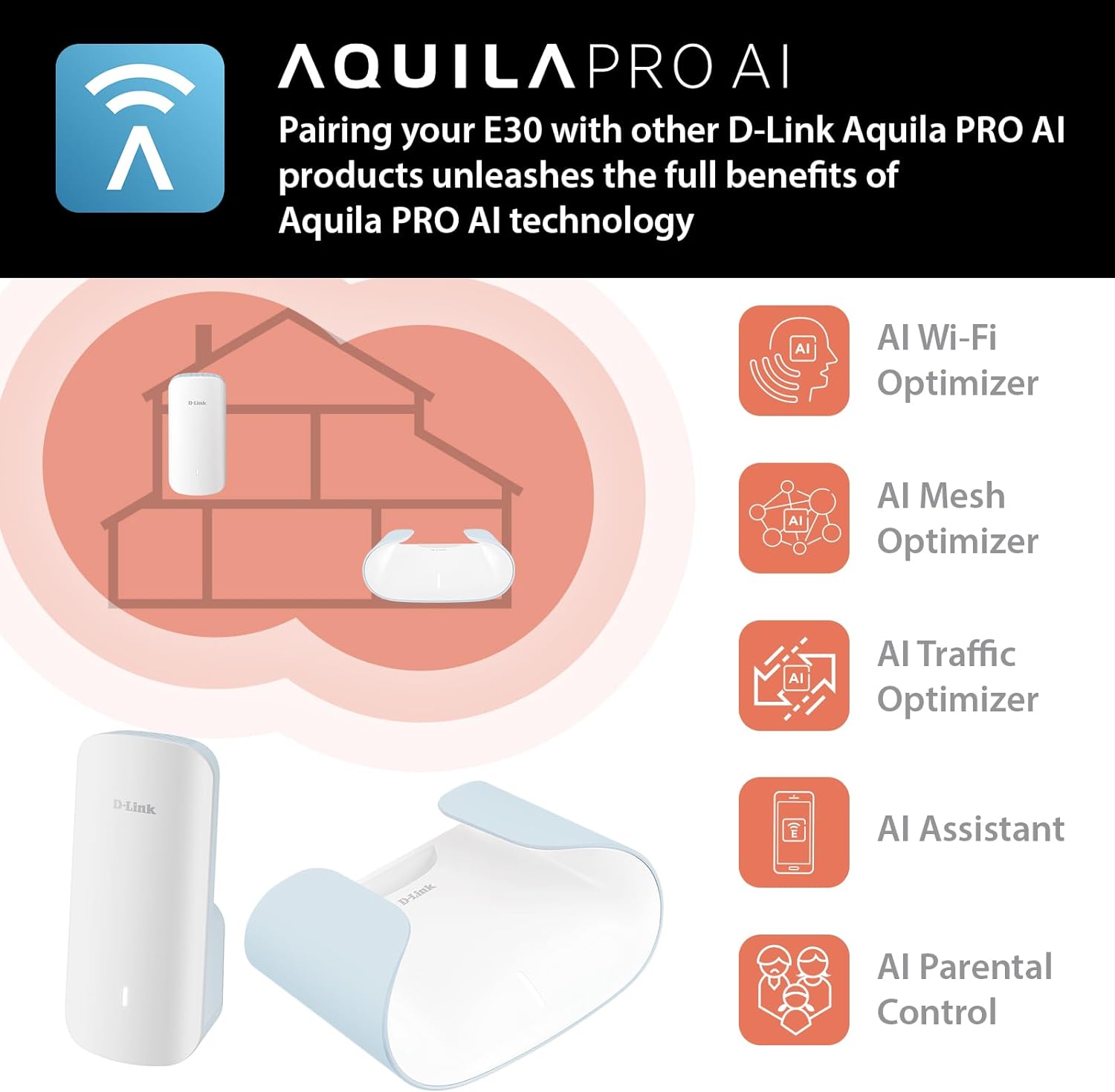 AQUILA PRO AI

Pairing your E30 with other D-Link Aquila PRO AI products unleashes the full benefits of Aquila PRO AI technology

- AI Wi-Fi Optimizer
- AI Mesh Optimizer
- AI Traffic Optimizer
- AI Assistant
- AI Parental Control