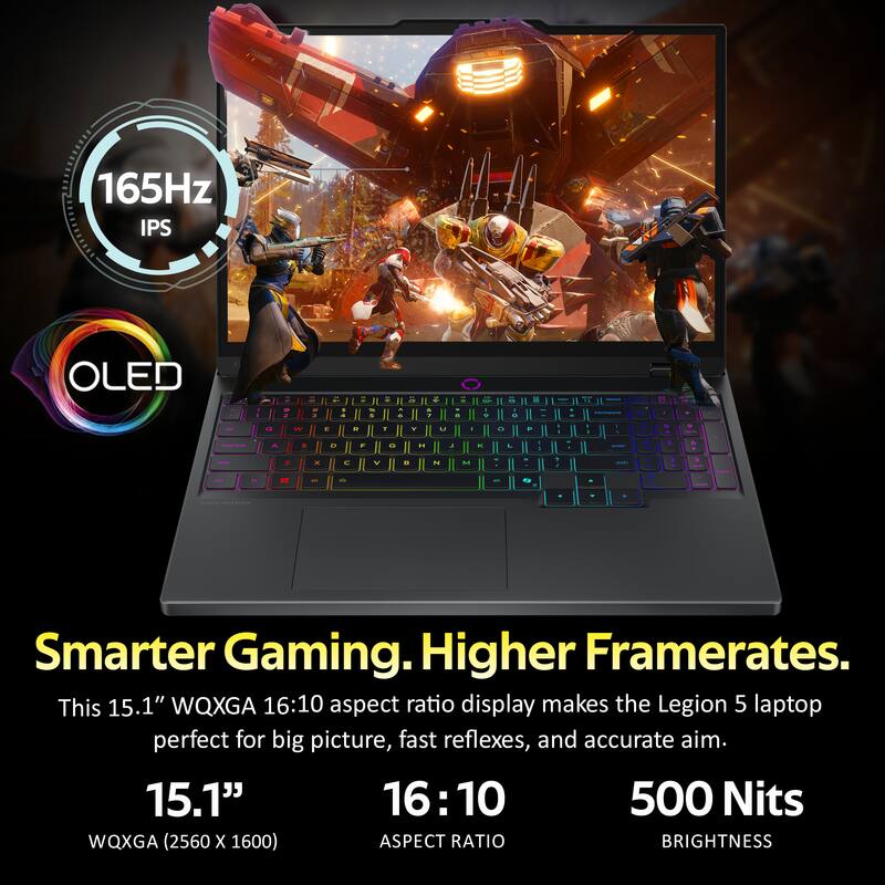 165Hz IPS OLED

Smarter Gaming. Higher Framerates.
This 15.1" WQXGA 16:10 aspect ratio display makes the Legion 5 laptop perfect for big picture, fast reflexes, and accurate aim.

15.1"
WQXGA (2560 x 1600)
ASPECT RATIO 16:10
BRIGHTNESS 500 Nits