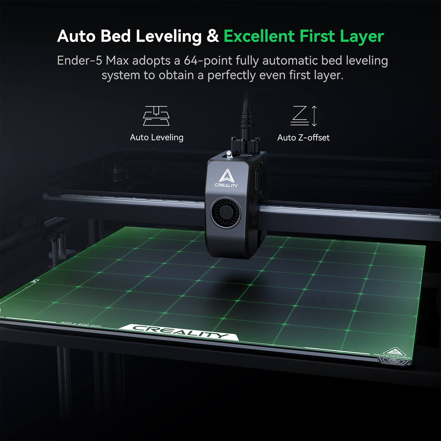 Auto Bed Leveling & Excellent First Layer Ender-5 Max adopts a 64-point fully automatic bed leveling system to obtain a perfectly even first layer. Auto Leveling Z Auto Z-offset.