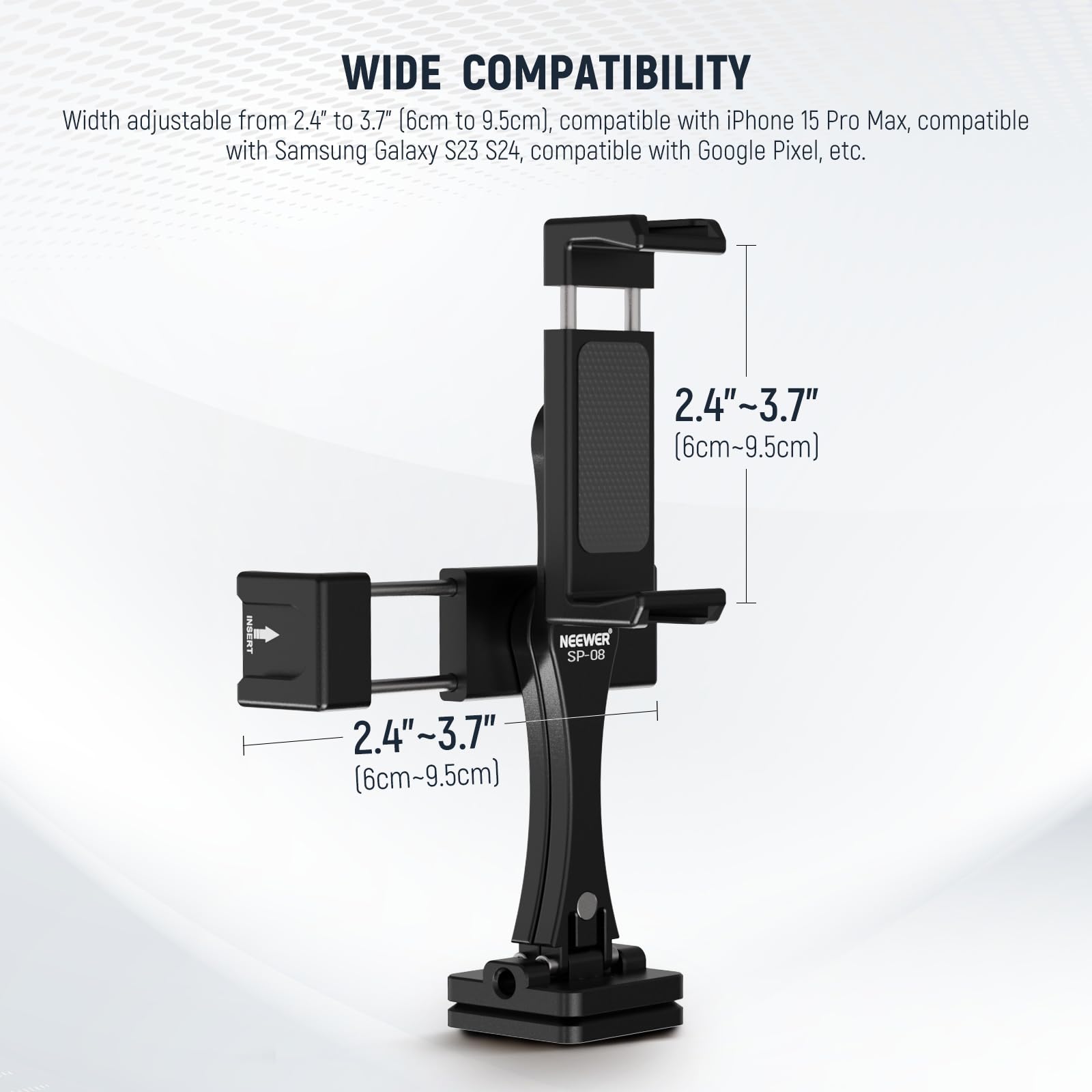 WIDE COMPATIBILITY  
Width adjustable from 2.4" to 3.7" (6cm to 9.5cm), compatible with iPhone 15 Pro Max, Samsung Galaxy S23 S24, Google Pixel, etc.  
2.4"~3.7" (6cm~9.5cm)  
NEEWER SP-08  
2.4"~3.7" (6cm~9.5cm)