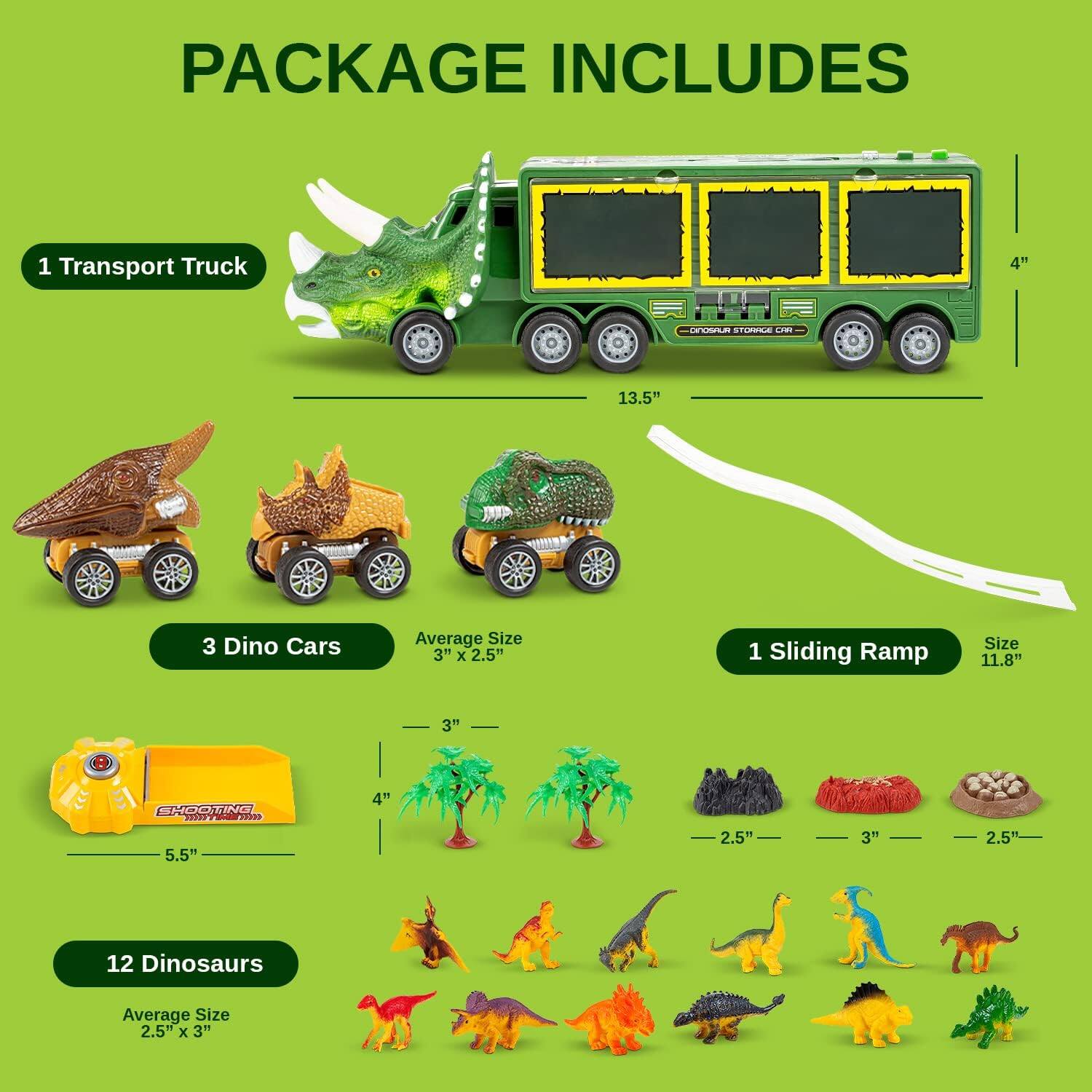 PACKAGE INCLUDES
1 Transport Truck 4" - 13.5"
3 Dino Cars Average Size 3" x 2.5"
1 Sliding Ramp Size 11.8"
1 Shooting Range 5.5" - 4"
12 Dinosaurs Average Size 2.5" x 3"