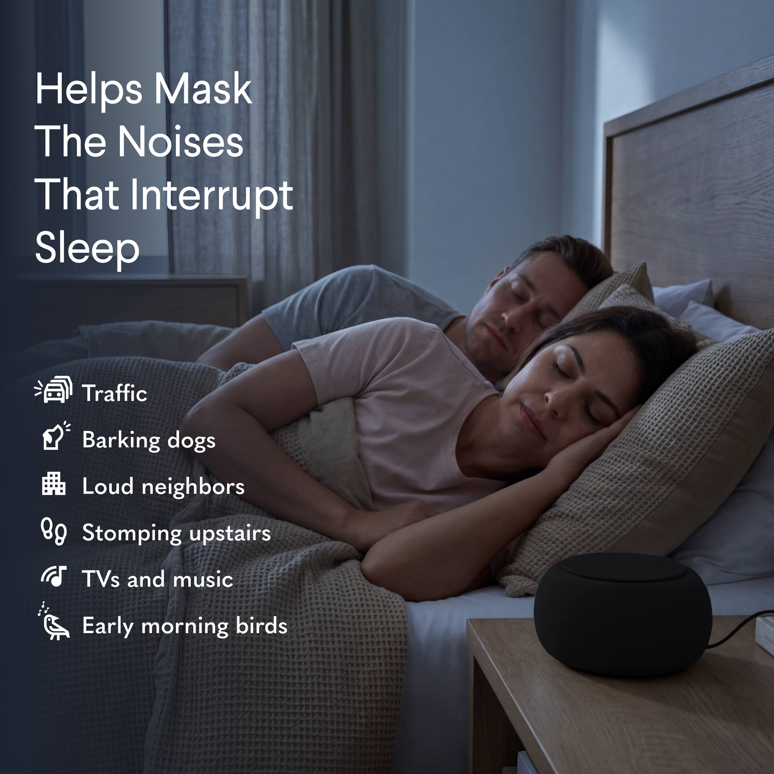 Helps Mask The Noises That Interrupt Sleep

- Traffic
- Barking dogs
- Loud neighbors
- Stomping upstairs
- TVs and music
- Early morning birds