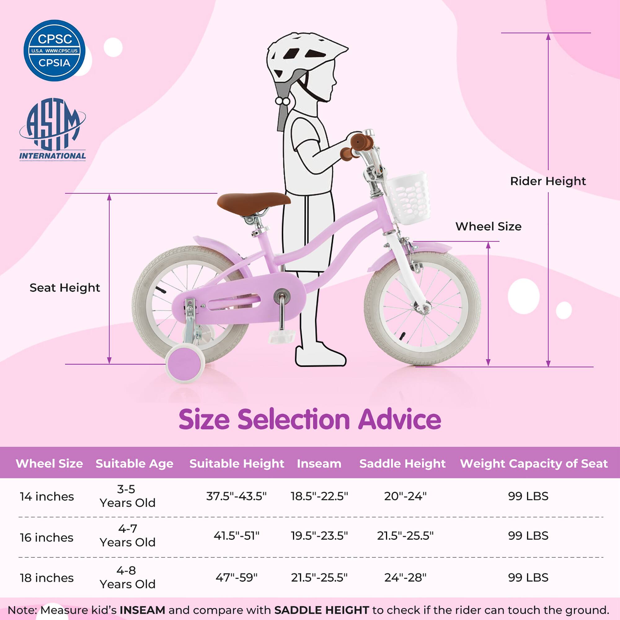**Size Selection Advice**

| Wheel Size | Suitable Age | Suitable Height | Inseam | Saddle Height | Weight Capacity of Seat |
|------------|--------------|----------------|--------|---------------|-----------------------|
| 14 inches  | 3-5 Years Old | 37.5"-43.5"     | 18.5"-22.5" | 20"-24"       | 99 LBS                |
| 16 inches  | 4-7 Years Old | 41.5"-51"       | 19.5"-23.5" | 21.5"-25.5"    | 99 LBS                |
| 18 inches  | 4-8 Years Old | 47"-59"        | 21.5"-25.5" | 24"-28"       | 99 LBS                |

**Note:** Measure kid's INSEAM and compare with SADDLE HEIGHT to check if the rider can touch the ground.

---

**CPSC USA**  
[www.cpsc.gov](http://www.cpsc.gov)  
CPSIA

