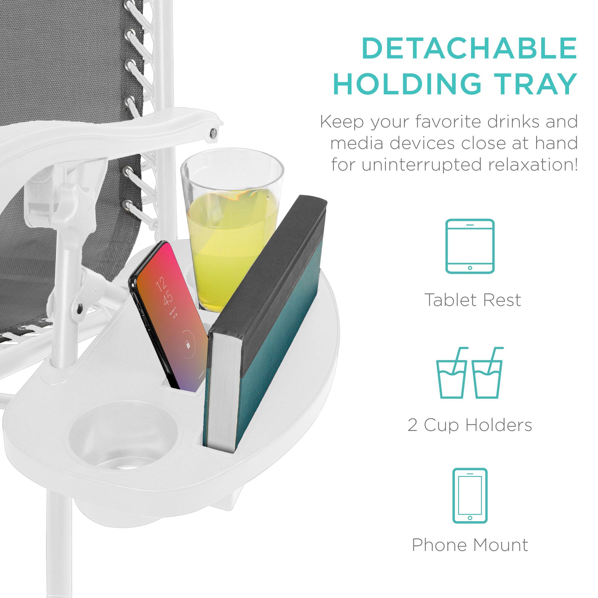 DETACHABLE HOLDING TRAY  
Keep your favorite drinks and media devices close at hand for uninterrupted relaxation!  

- Tablet Rest  
- 2 Cup Holders  
- Phone Mount