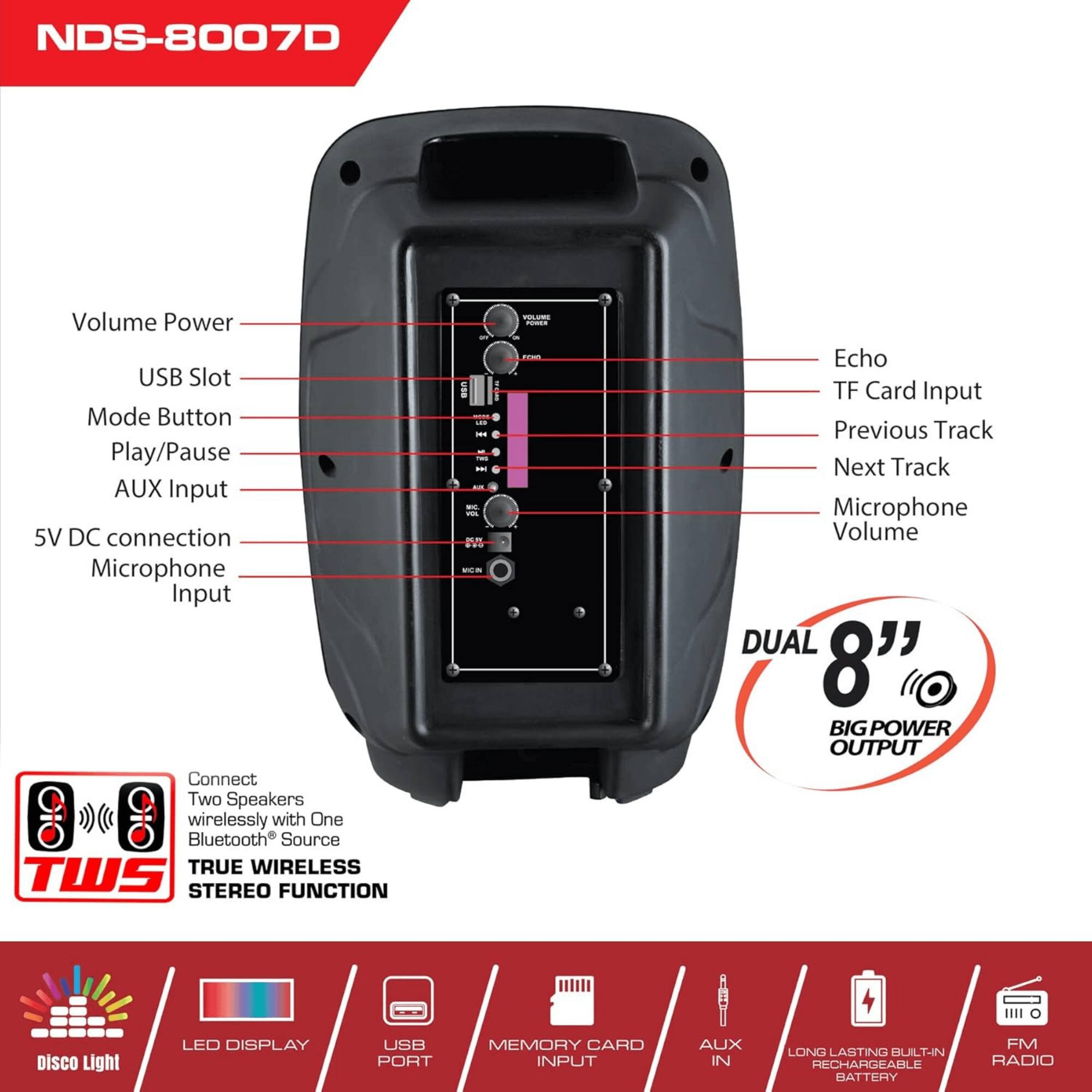 NDS-8007D

- Volume Power
- USB Slot
- Mode Button
- Play/Pause
- AUX Input
- 5V DC connection
- Microphone Input

Connect Two Speakers wirelessly with One Bluetooth Source
TRUE WIRELESS TWS STEREO FUNCTION

- Echo
- TF Card Input
- Previous Track
- Next Track
- Microphone Volume

DUAL 8" BIG POWER OUTPUT

- LED DISPLAY
- USB PORT
- MEMORY CARD INPUT
- AUX IN
- LONG LASTING BUILT-IN RECHARGEABLE BATTERY
- FM RADIO