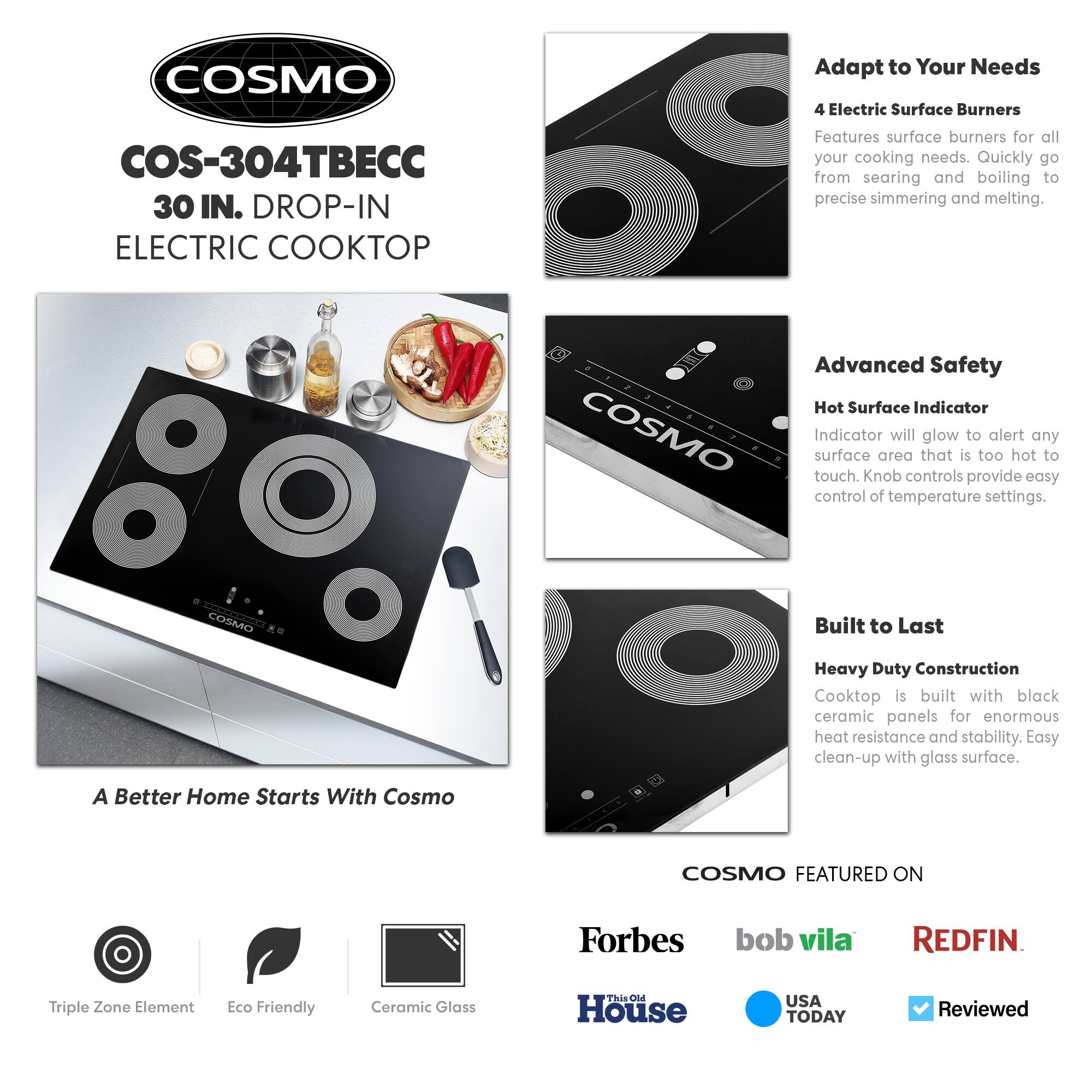 COSMO  
COS-304TBEC  
30 IN. DROP-IN ELECTRIC COOKTOP  

Adapt to Your Needs  
4 Electric Surface Burners  
Features surface burners for all your cooking needs. Quickly go from searing and boiling to precise simmering and melting.  

Advanced Safety  
Hot Surface Indicator  
Indicator will glow to alert any surface area that is too hot to touch. Knob controls provide easy control of temperature settings.  

Built to Last  
Heavy Duty Construction  
Cooktop is built with black ceramic panels for enormous heat resistance and stability. Easy clean-up with glass surface.  

A Better Home Starts With Cosmo  

COSMO FEATURED ON  
Forbes  
bob vila  
REDFIN  
This Old House  
USA TODAY  
Reviewed  

Triple Zone Element  
Eco Friendly  
Ceramic Glass